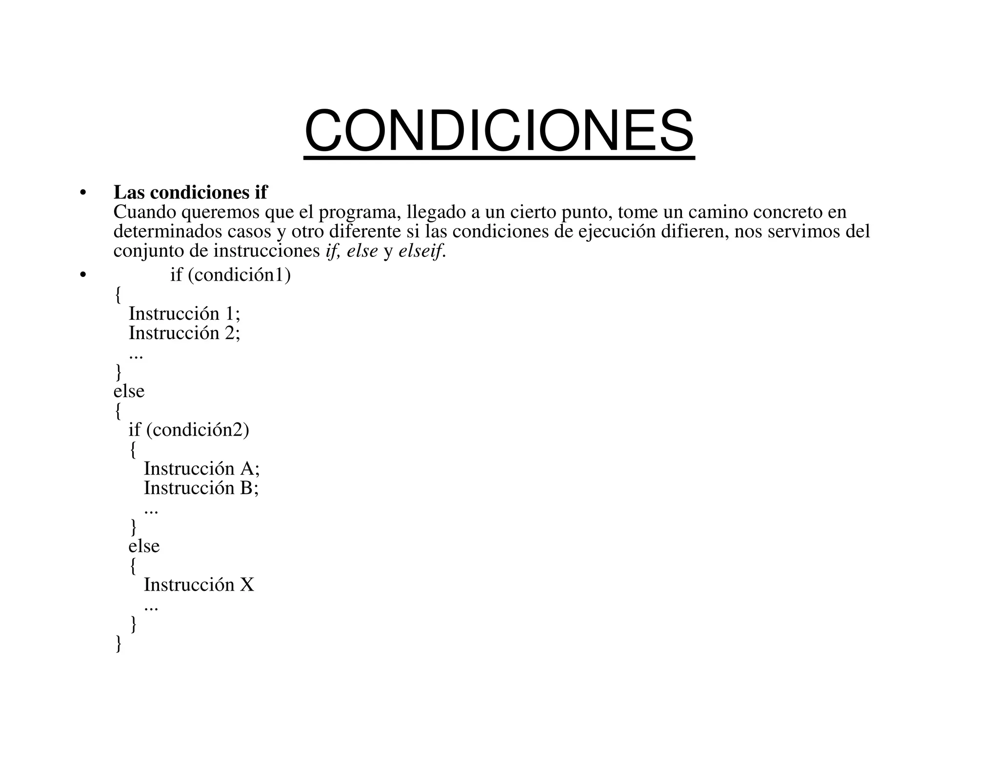 CONDICIONES
•   Las condiciones if
    Cuando queremos que el programa, llegado a un cierto punto, tome un camino concreto en
    determinados casos y otro diferente si las condiciones de ejecución difieren, nos servimos del
    conjunto de instrucciones if, else y elseif.
•            if (condición1)
    {
      Instrucción 1;
      Instrucción 2;
      ...
    }
    else
    {
      if (condición2)
      {
          Instrucción A;
          Instrucción B;
         ...
      }
      else
      {
          Instrucción X
         ...
      }
    }
 