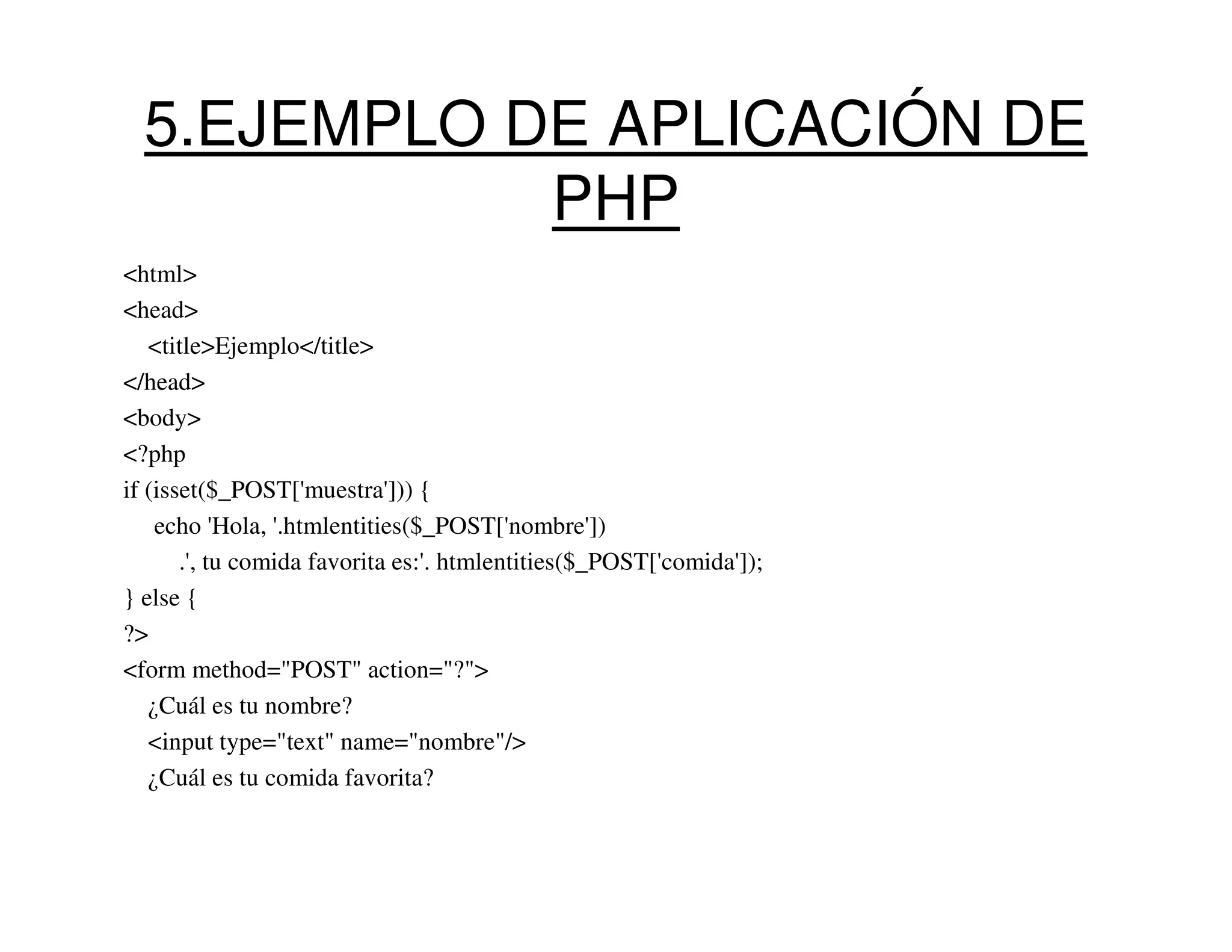 5.EJEMPLO DE APLICACIÓN DE
             PHP
<html>
<head>
   <title>Ejemplo</title>
</head>
<body>
<?php
if (isset($_POST['muestra'])) {
    echo 'Hola, '.htmlentities($_POST['nombre'])
       .', tu comida favorita es:'. htmlentities($_POST['comida']);
} else {
?>
<form method="POST" action="?">
   ¿Cuál es tu nombre?
   <input type="text" name="nombre"/>
   ¿Cuál es tu comida favorita?
 