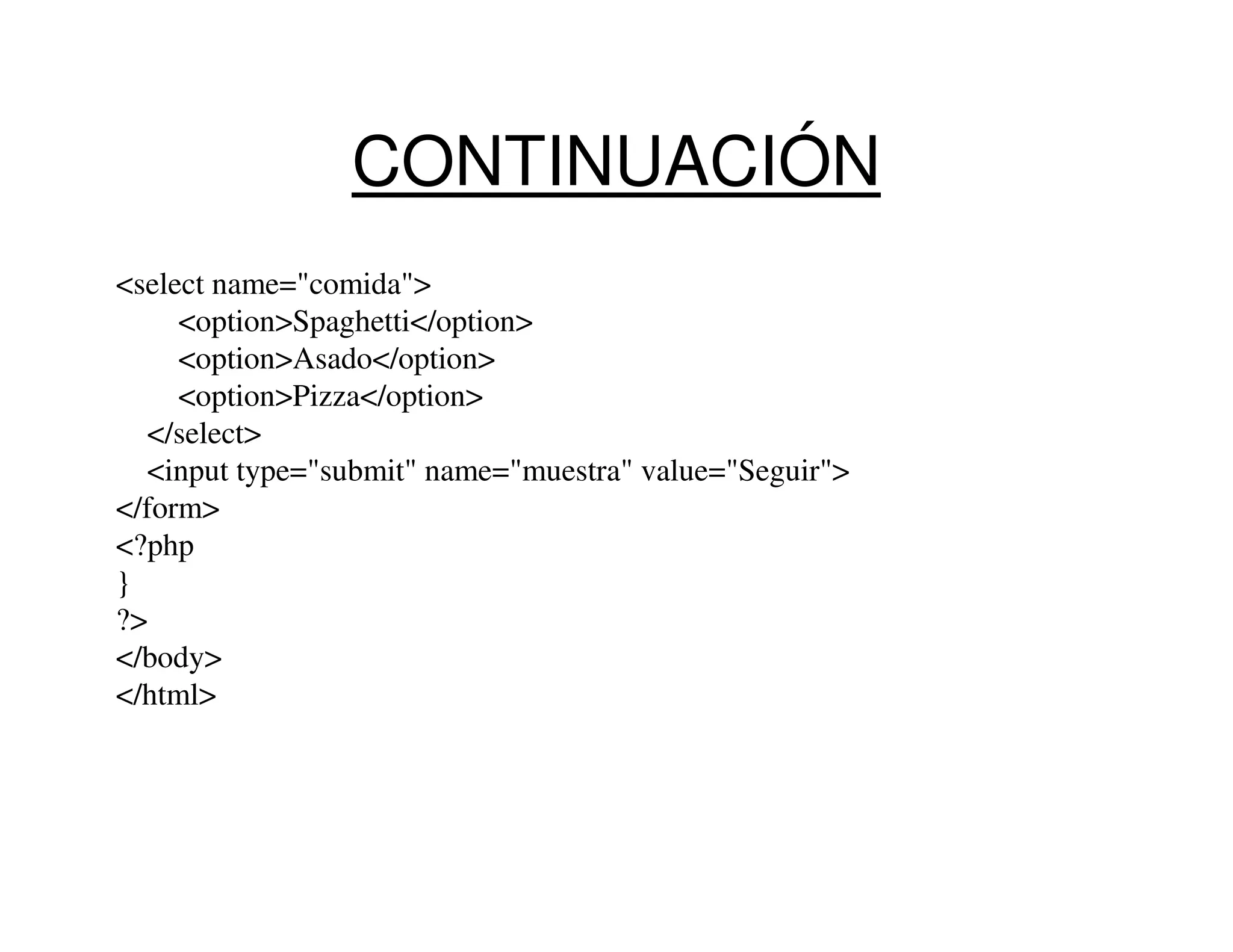 CONTINUACIÓN
<select name="comida">
     <option>Spaghetti</option>
     <option>Asado</option>
     <option>Pizza</option>
  </select>
  <input type="submit" name="muestra" value="Seguir">
</form>
<?php
}
?>
</body>
</html>
 