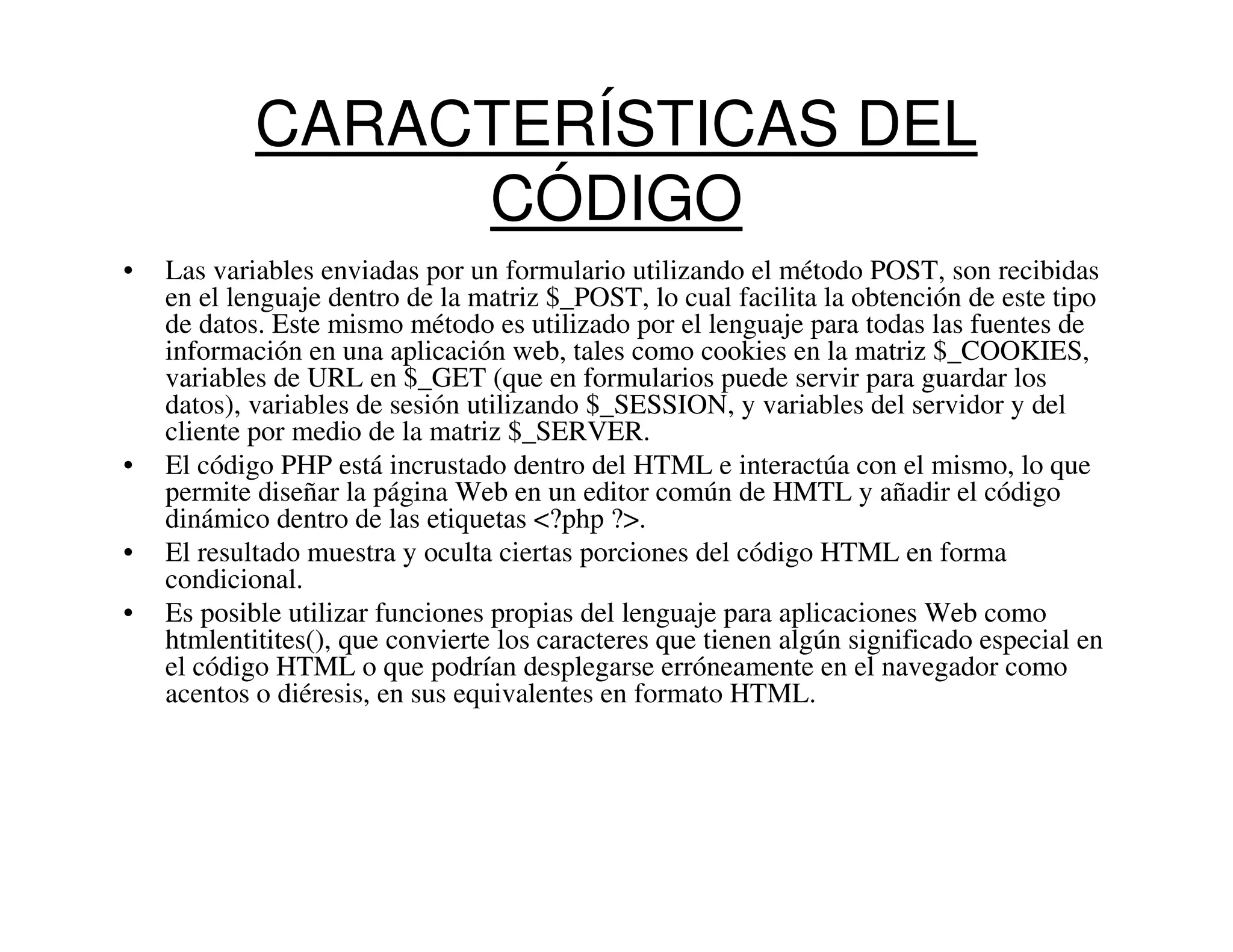 CARACTERÍSTICAS DEL
                 CÓDIGO
•   Las variables enviadas por un formulario utilizando el método POST, son recibidas
    en el lenguaje dentro de la matriz $_POST, lo cual facilita la obtención de este tipo
    de datos. Este mismo método es utilizado por el lenguaje para todas las fuentes de
    información en una aplicación web, tales como cookies en la matriz $_COOKIES,
    variables de URL en $_GET (que en formularios puede servir para guardar los
    datos), variables de sesión utilizando $_SESSION, y variables del servidor y del
    cliente por medio de la matriz $_SERVER.
•   El código PHP está incrustado dentro del HTML e interactúa con el mismo, lo que
    permite diseñar la página Web en un editor común de HMTL y añadir el código
    dinámico dentro de las etiquetas <?php ?>.
•   El resultado muestra y oculta ciertas porciones del código HTML en forma
    condicional.
•   Es posible utilizar funciones propias del lenguaje para aplicaciones Web como
    htmlentitites(), que convierte los caracteres que tienen algún significado especial en
    el código HTML o que podrían desplegarse erróneamente en el navegador como
    acentos o diéresis, en sus equivalentes en formato HTML.
 