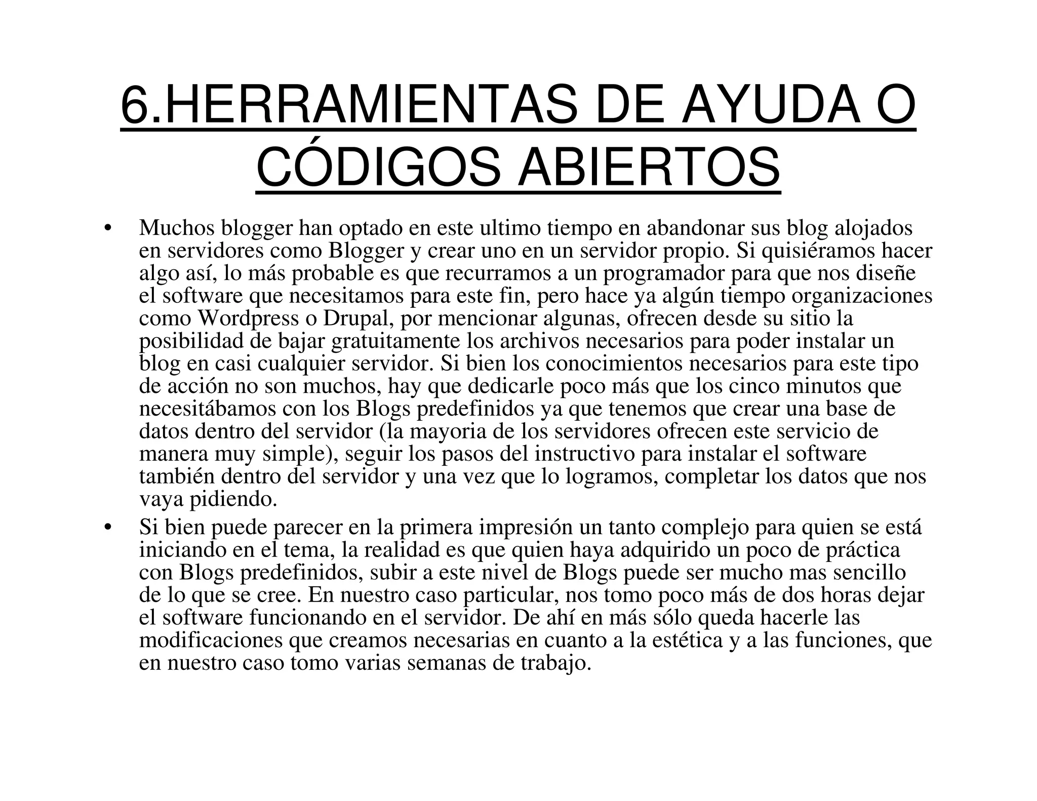 6.HERRAMIENTAS DE AYUDA O
         CÓDIGOS ABIERTOS
•   Muchos blogger han optado en este ultimo tiempo en abandonar sus blog alojados
    en servidores como Blogger y crear uno en un servidor propio. Si quisiéramos hacer
    algo así, lo más probable es que recurramos a un programador para que nos diseñe
    el software que necesitamos para este fin, pero hace ya algún tiempo organizaciones
    como Wordpress o Drupal, por mencionar algunas, ofrecen desde su sitio la
    posibilidad de bajar gratuitamente los archivos necesarios para poder instalar un
    blog en casi cualquier servidor. Si bien los conocimientos necesarios para este tipo
    de acción no son muchos, hay que dedicarle poco más que los cinco minutos que
    necesitábamos con los Blogs predefinidos ya que tenemos que crear una base de
    datos dentro del servidor (la mayoria de los servidores ofrecen este servicio de
    manera muy simple), seguir los pasos del instructivo para instalar el software
    también dentro del servidor y una vez que lo logramos, completar los datos que nos
    vaya pidiendo.
•   Si bien puede parecer en la primera impresión un tanto complejo para quien se está
    iniciando en el tema, la realidad es que quien haya adquirido un poco de práctica
    con Blogs predefinidos, subir a este nivel de Blogs puede ser mucho mas sencillo
    de lo que se cree. En nuestro caso particular, nos tomo poco más de dos horas dejar
    el software funcionando en el servidor. De ahí en más sólo queda hacerle las
    modificaciones que creamos necesarias en cuanto a la estética y a las funciones, que
    en nuestro caso tomo varias semanas de trabajo.
 