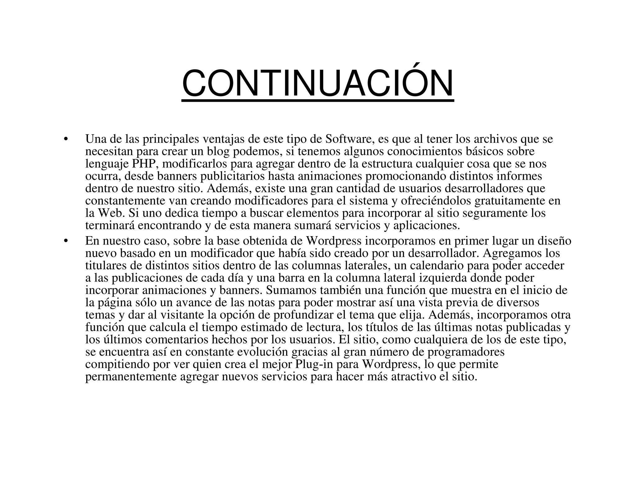 CONTINUACIÓN
•   Una de las principales ventajas de este tipo de Software, es que al tener los archivos que se
    necesitan para crear un blog podemos, si tenemos algunos conocimientos básicos sobre
    lenguaje PHP, modificarlos para agregar dentro de la estructura cualquier cosa que se nos
    ocurra, desde banners publicitarios hasta animaciones promocionando distintos informes
    dentro de nuestro sitio. Además, existe una gran cantidad de usuarios desarrolladores que
    constantemente van creando modificadores para el sistema y ofreciéndolos gratuitamente en
    la Web. Si uno dedica tiempo a buscar elementos para incorporar al sitio seguramente los
    terminará encontrando y de esta manera sumará servicios y aplicaciones.
•   En nuestro caso, sobre la base obtenida de Wordpress incorporamos en primer lugar un diseño
    nuevo basado en un modificador que había sido creado por un desarrollador. Agregamos los
    titulares de distintos sitios dentro de las columnas laterales, un calendario para poder acceder
    a las publicaciones de cada día y una barra en la columna lateral izquierda donde poder
    incorporar animaciones y banners. Sumamos también una función que muestra en el inicio de
    la página sólo un avance de las notas para poder mostrar así una vista previa de diversos
    temas y dar al visitante la opción de profundizar el tema que elija. Además, incorporamos otra
    función que calcula el tiempo estimado de lectura, los títulos de las últimas notas publicadas y
    los últimos comentarios hechos por los usuarios. El sitio, como cualquiera de los de este tipo,
    se encuentra así en constante evolución gracias al gran número de programadores
    compitiendo por ver quien crea el mejor Plug-in para Wordpress, lo que permite
    permanentemente agregar nuevos servicios para hacer más atractivo el sitio.
 