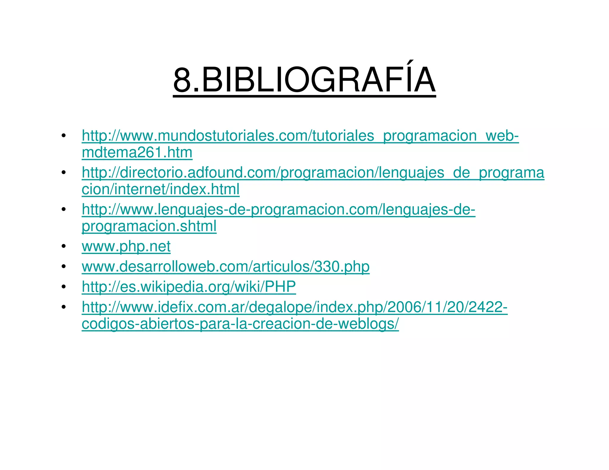 8.BIBLIOGRAFÍA
• http://www.mundostutoriales.com/tutoriales_programacion_web-
  mdtema261.htm
• http://directorio.adfound.com/programacion/lenguajes_de_programa
  cion/internet/index.html
• http://www.lenguajes-de-programacion.com/lenguajes-de-
  programacion.shtml
• www.php.net
• www.desarrolloweb.com/articulos/330.php
• http://es.wikipedia.org/wiki/PHP
• http://www.idefix.com.ar/degalope/index.php/2006/11/20/2422-
  codigos-abiertos-para-la-creacion-de-weblogs/
 