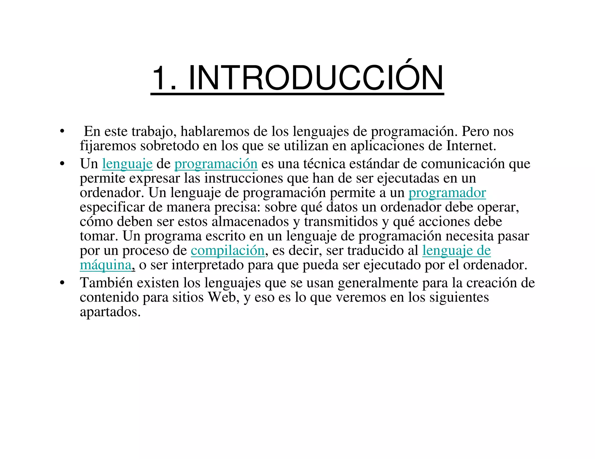 1. INTRODUCCIÓN
•  En este trabajo, hablaremos de los lenguajes de programación. Pero nos
  fijaremos sobretodo en los que se utilizan en aplicaciones de Internet.
• Un lenguaje de programación es una técnica estándar de comunicación que
  permite expresar las instrucciones que han de ser ejecutadas en un
  ordenador. Un lenguaje de programación permite a un programador
  especificar de manera precisa: sobre qué datos un ordenador debe operar,
  cómo deben ser estos almacenados y transmitidos y qué acciones debe
  tomar. Un programa escrito en un lenguaje de programación necesita pasar
  por un proceso de compilación, es decir, ser traducido al lenguaje de
  máquina, o ser interpretado para que pueda ser ejecutado por el ordenador.
• También existen los lenguajes que se usan generalmente para la creación de
  contenido para sitios Web, y eso es lo que veremos en los siguientes
  apartados.
 