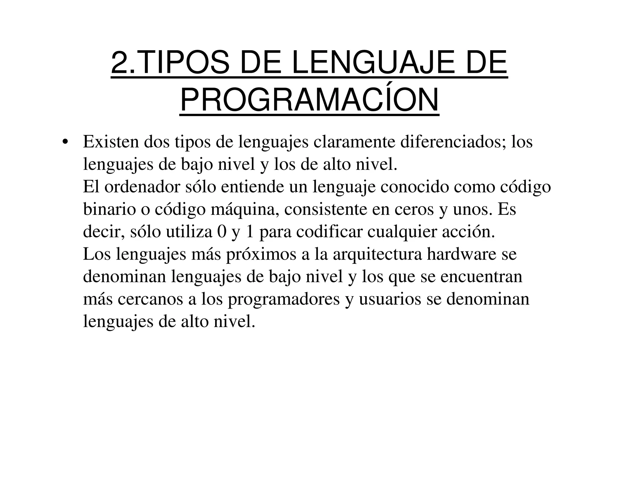 2.TIPOS DE LENGUAJE DE
           PROGRAMACÍON
• Existen dos tipos de lenguajes claramente diferenciados; los
  lenguajes de bajo nivel y los de alto nivel.
  El ordenador sólo entiende un lenguaje conocido como código
  binario o código máquina, consistente en ceros y unos. Es
  decir, sólo utiliza 0 y 1 para codificar cualquier acción.
  Los lenguajes más próximos a la arquitectura hardware se
  denominan lenguajes de bajo nivel y los que se encuentran
  más cercanos a los programadores y usuarios se denominan
  lenguajes de alto nivel.
 