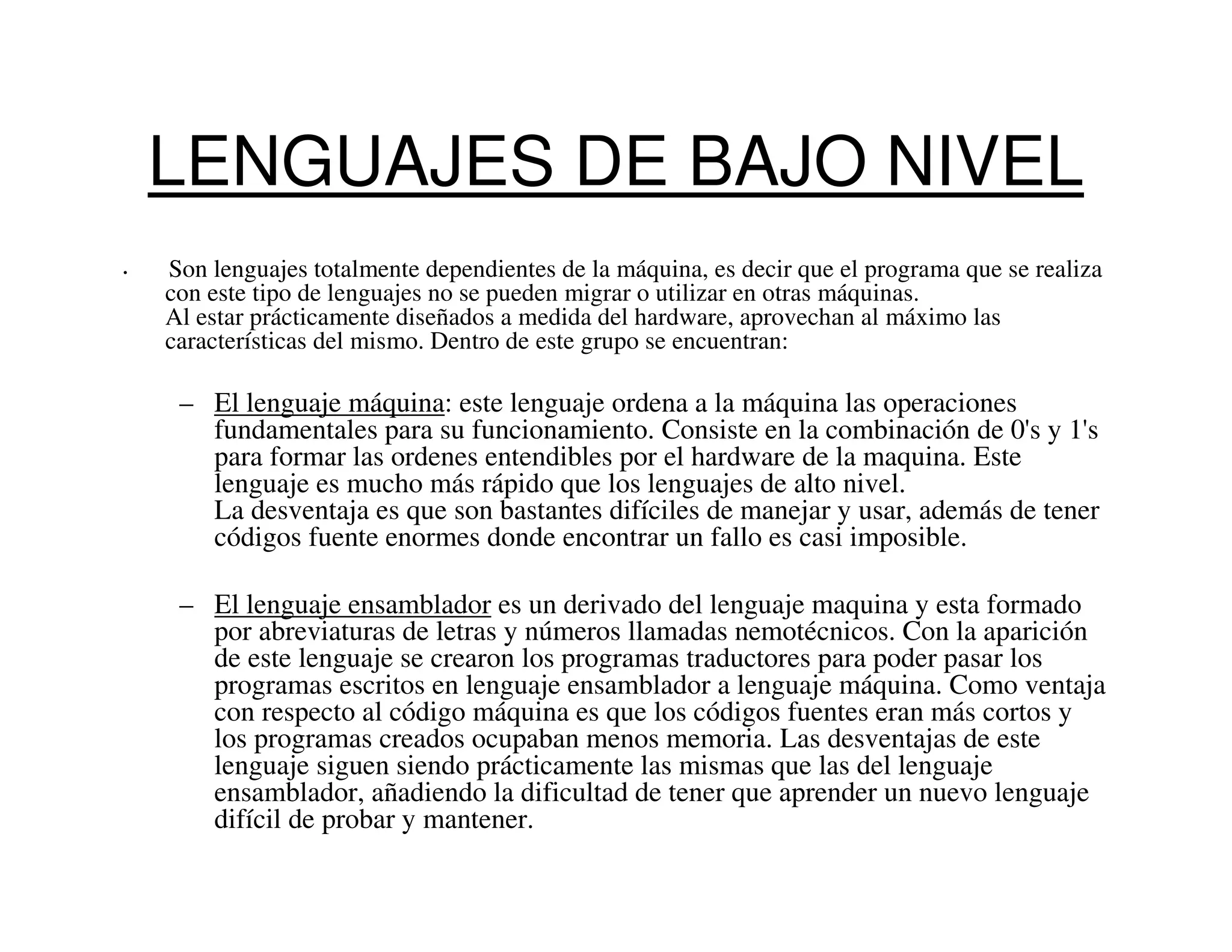 LENGUAJES DE BAJO NIVEL
•   Son lenguajes totalmente dependientes de la máquina, es decir que el programa que se realiza
    con este tipo de lenguajes no se pueden migrar o utilizar en otras máquinas.
    Al estar prácticamente diseñados a medida del hardware, aprovechan al máximo las
    características del mismo. Dentro de este grupo se encuentran:

     – El lenguaje máquina: este lenguaje ordena a la máquina las operaciones
       fundamentales para su funcionamiento. Consiste en la combinación de 0's y 1's
       para formar las ordenes entendibles por el hardware de la maquina. Este
       lenguaje es mucho más rápido que los lenguajes de alto nivel.
       La desventaja es que son bastantes difíciles de manejar y usar, además de tener
       códigos fuente enormes donde encontrar un fallo es casi imposible.

     – El lenguaje ensamblador es un derivado del lenguaje maquina y esta formado
       por abreviaturas de letras y números llamadas nemotécnicos. Con la aparición
       de este lenguaje se crearon los programas traductores para poder pasar los
       programas escritos en lenguaje ensamblador a lenguaje máquina. Como ventaja
       con respecto al código máquina es que los códigos fuentes eran más cortos y
       los programas creados ocupaban menos memoria. Las desventajas de este
       lenguaje siguen siendo prácticamente las mismas que las del lenguaje
       ensamblador, añadiendo la dificultad de tener que aprender un nuevo lenguaje
       difícil de probar y mantener.
 