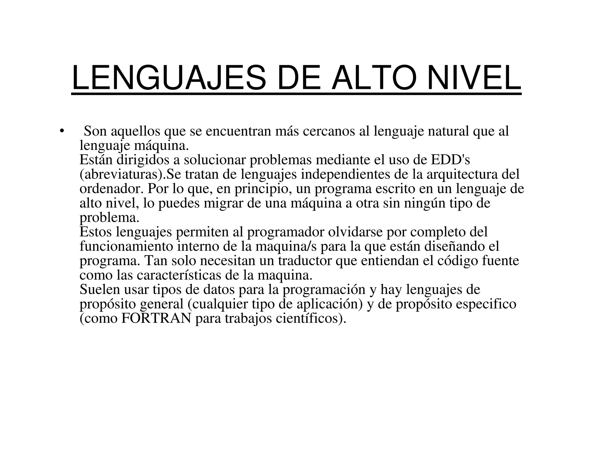LENGUAJES DE ALTO NIVEL
•    Son aquellos que se encuentran más cercanos al lenguaje natural que al
    lenguaje máquina.
    Están dirigidos a solucionar problemas mediante el uso de EDD's
    (abreviaturas).Se tratan de lenguajes independientes de la arquitectura del
    ordenador. Por lo que, en principio, un programa escrito en un lenguaje de
    alto nivel, lo puedes migrar de una máquina a otra sin ningún tipo de
    problema.
    Estos lenguajes permiten al programador olvidarse por completo del
    funcionamiento interno de la maquina/s para la que están diseñando el
    programa. Tan solo necesitan un traductor que entiendan el código fuente
    como las características de la maquina.
    Suelen usar tipos de datos para la programación y hay lenguajes de
    propósito general (cualquier tipo de aplicación) y de propósito especifico
    (como FORTRAN para trabajos científicos).
 