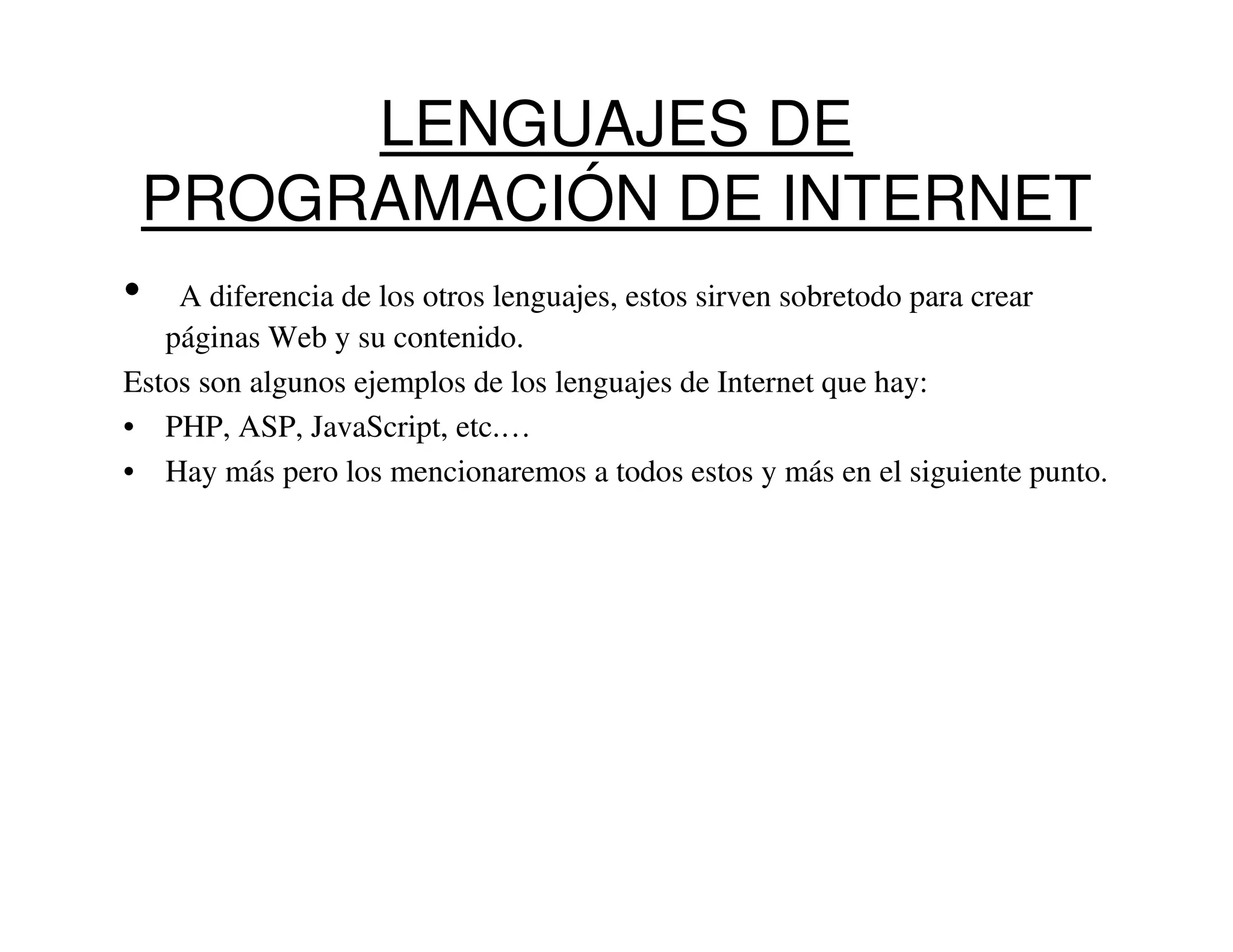 LENGUAJES DE
    PROGRAMACIÓN DE INTERNET
•   A diferencia de los otros lenguajes, estos sirven sobretodo para crear
   páginas Web y su contenido.
Estos son algunos ejemplos de los lenguajes de Internet que hay:
• PHP, ASP, JavaScript, etc.…
• Hay más pero los mencionaremos a todos estos y más en el siguiente punto.
 