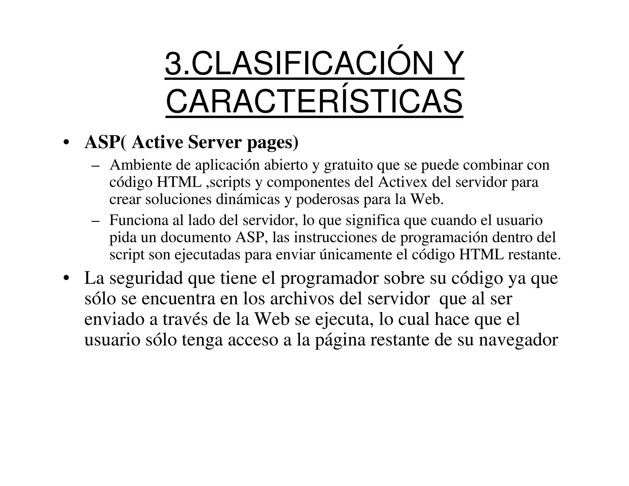 3.CLASIFICACIÓN Y
              CARACTERÍSTICAS
• ASP( Active Server pages)
   – Ambiente de aplicación abierto y gratuito que se puede combinar con
     código HTML ,scripts y componentes del Activex del servidor para
     crear soluciones dinámicas y poderosas para la Web.
   – Funciona al lado del servidor, lo que significa que cuando el usuario
     pida un documento ASP, las instrucciones de programación dentro del
     script son ejecutadas para enviar únicamente el código HTML restante.
• La seguridad que tiene el programador sobre su código ya que
  sólo se encuentra en los archivos del servidor que al ser
  enviado a través de la Web se ejecuta, lo cual hace que el
  usuario sólo tenga acceso a la página restante de su navegador
 