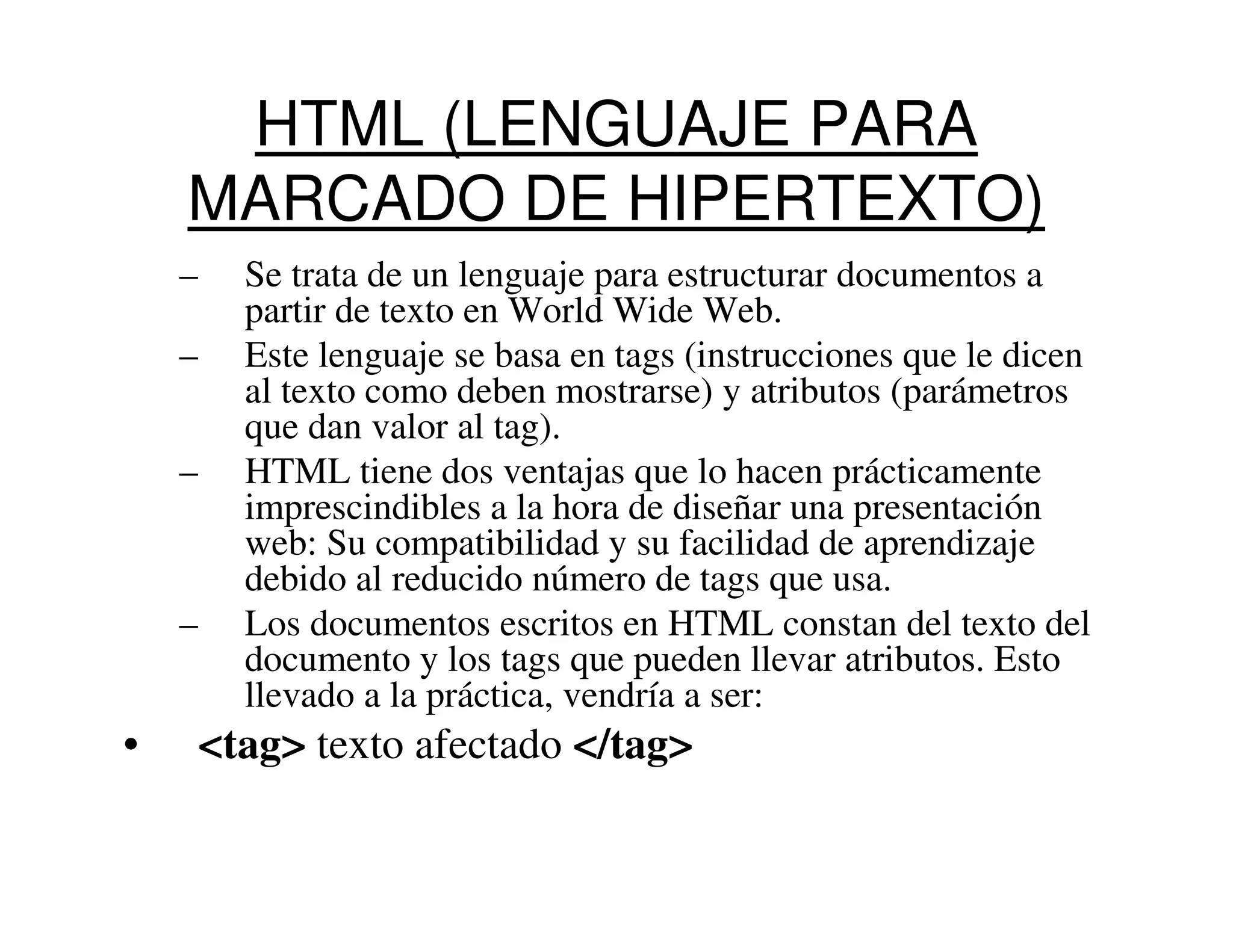 HTML (LENGUAJE PARA
    MARCADO DE HIPERTEXTO)
    –   Se trata de un lenguaje para estructurar documentos a
        partir de texto en World Wide Web.
    –   Este lenguaje se basa en tags (instrucciones que le dicen
        al texto como deben mostrarse) y atributos (parámetros
        que dan valor al tag).
    –   HTML tiene dos ventajas que lo hacen prácticamente
        imprescindibles a la hora de diseñar una presentación
        web: Su compatibilidad y su facilidad de aprendizaje
        debido al reducido número de tags que usa.
    –   Los documentos escritos en HTML constan del texto del
        documento y los tags que pueden llevar atributos. Esto
        llevado a la práctica, vendría a ser:
•    <tag> texto afectado </tag>
 
