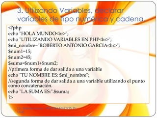 3. Utilizando Variables, declarar
    variables de tipo numérica y cadena.
<?php
echo "HOLA MUNDO<br>";
echo "UTILIZANDO VARIABLES EN PHP<br>";
$mi_nombre="ROBERTO ANTONIO GARCIA<br>";
$num1=15;
$num2=45;
$suma=$num1+$num2;
//primera forma de dar salida a una variable
echo "TU NOMBRE ES: $mi_nombre";
//segunda forma de dar salida a una variable utilizando el punto
como concatenación.
echo "LA SUMA ES:".$suma;
?>

    Lic. Roberto García - PROGRAMACION IV -
    UGB
 