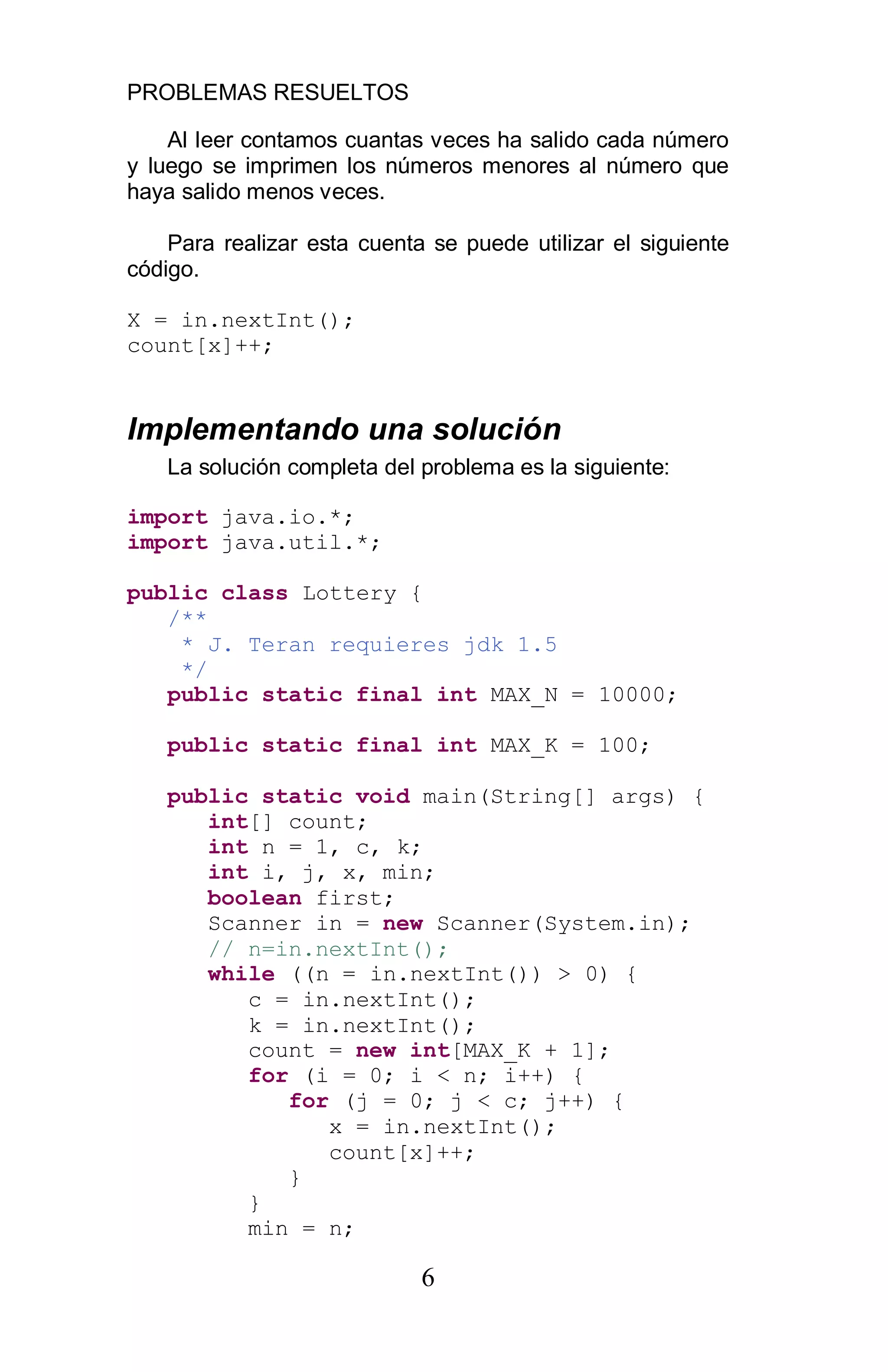 PROBLEMAS RESUELTOS
6
Al leer contamos cuantas veces ha salido cada número
y luego se imprimen los números menores al número que
haya salido menos veces.
Para realizar esta cuenta se puede utilizar el siguiente
código.
X = in.nextInt();
count[x]++;
Implementando una solución
La solución completa del problema es la siguiente:
import java.io.*;
import java.util.*;
public class Lottery {
/**
* J. Teran requieres jdk 1.5
*/
public static final int MAX_N = 10000;
public static final int MAX_K = 100;
public static void main(String[] args) {
int[] count;
int n = 1, c, k;
int i, j, x, min;
boolean first;
Scanner in = new Scanner(System.in);
// n=in.nextInt();
while ((n = in.nextInt()) > 0) {
c = in.nextInt();
k = in.nextInt();
count = new int[MAX_K + 1];
for (i = 0; i < n; i++) {
for (j = 0; j < c; j++) {
x = in.nextInt();
count[x]++;
}
}
min = n;
 
