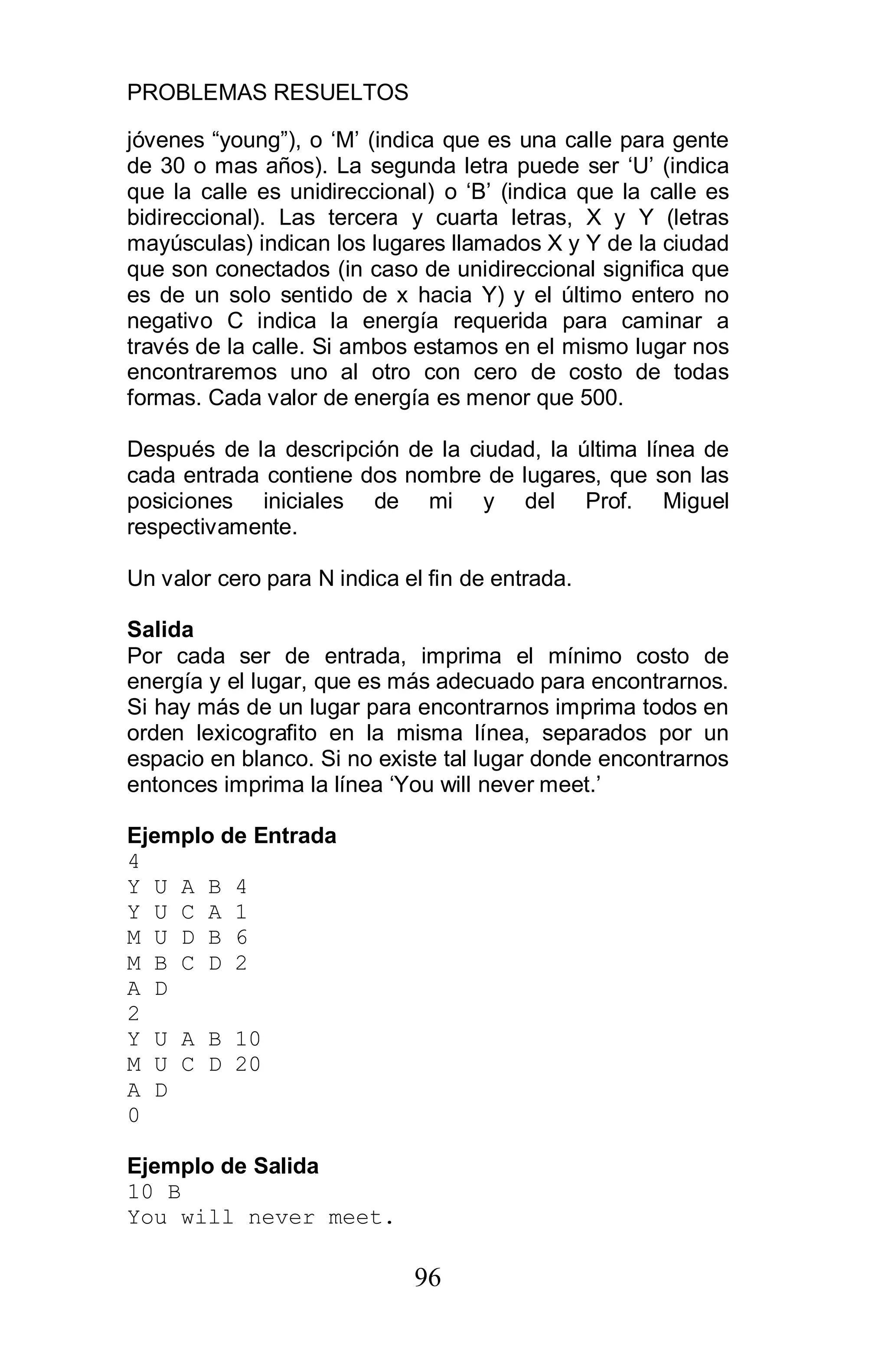 PROBLEMAS RESUELTOS
96
jóvenes “young”), o ‘M’ (indica que es una calle para gente
de 30 o mas años). La segunda letra puede ser ‘U’ (indica
que la calle es unidireccional) o ‘B’ (indica que la calle es
bidireccional). Las tercera y cuarta letras, X y Y (letras
mayúsculas) indican los lugares llamados X y Y de la ciudad
que son conectados (in caso de unidireccional significa que
es de un solo sentido de x hacia Y) y el último entero no
negativo C indica la energía requerida para caminar a
través de la calle. Si ambos estamos en el mismo lugar nos
encontraremos uno al otro con cero de costo de todas
formas. Cada valor de energía es menor que 500.
Después de la descripción de la ciudad, la última línea de
cada entrada contiene dos nombre de lugares, que son las
posiciones iniciales de mi y del Prof. Miguel
respectivamente.
Un valor cero para N indica el fin de entrada.
Salida
Por cada ser de entrada, imprima el mínimo costo de
energía y el lugar, que es más adecuado para encontrarnos.
Si hay más de un lugar para encontrarnos imprima todos en
orden lexicografito en la misma línea, separados por un
espacio en blanco. Si no existe tal lugar donde encontrarnos
entonces imprima la línea ‘You will never meet.’
Ejemplo de Entrada
4
Y U A B 4
Y U C A 1
M U D B 6
M B C D 2
A D
2
Y U A B 10
M U C D 20
A D
0
Ejemplo de Salida
10 B
You will never meet.
 