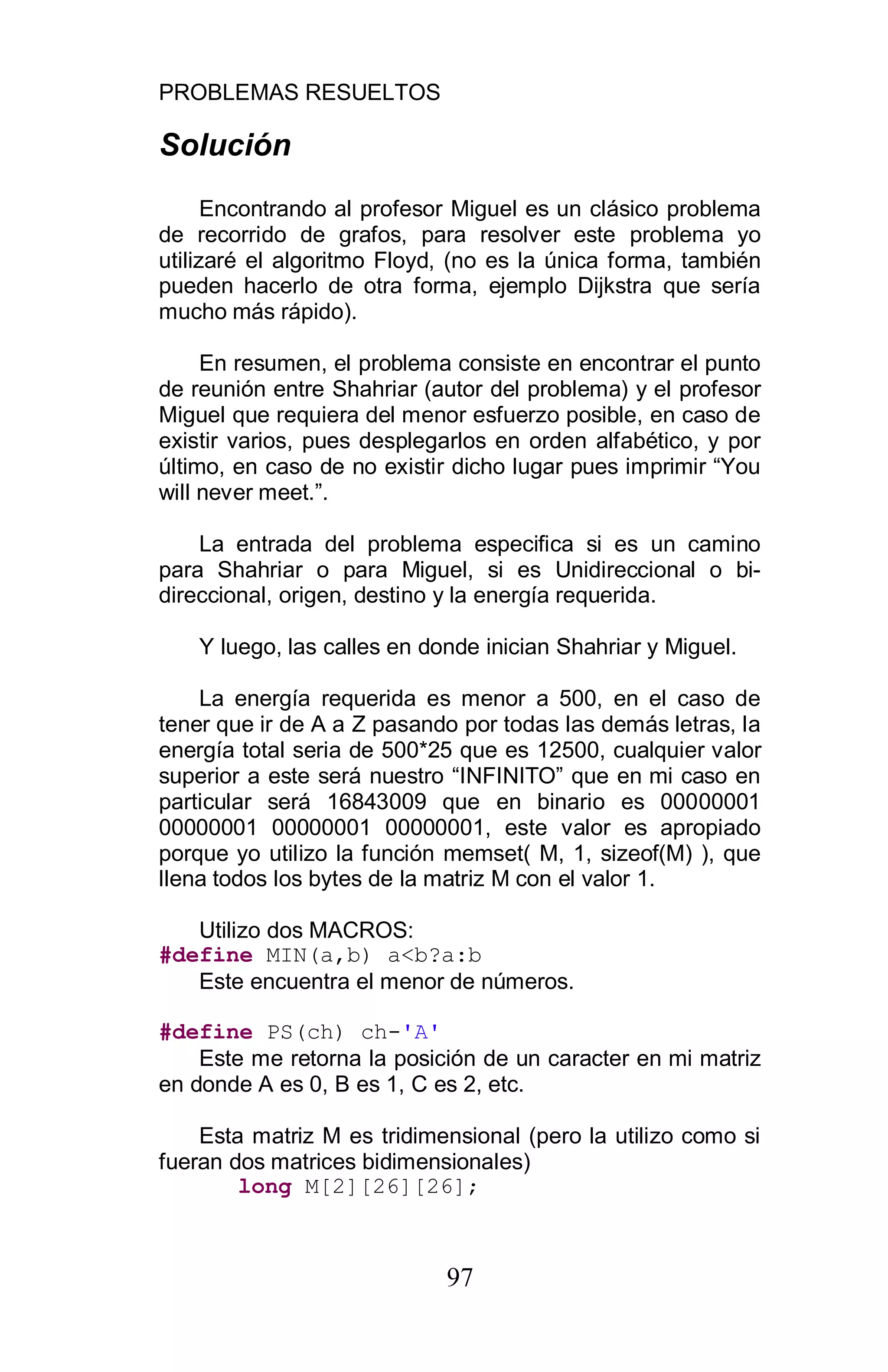 PROBLEMAS RESUELTOS
97
Solución
Encontrando al profesor Miguel es un clásico problema
de recorrido de grafos, para resolver este problema yo
utilizaré el algoritmo Floyd, (no es la única forma, también
pueden hacerlo de otra forma, ejemplo Dijkstra que sería
mucho más rápido).
En resumen, el problema consiste en encontrar el punto
de reunión entre Shahriar (autor del problema) y el profesor
Miguel que requiera del menor esfuerzo posible, en caso de
existir varios, pues desplegarlos en orden alfabético, y por
último, en caso de no existir dicho lugar pues imprimir “You
will never meet.”.
La entrada del problema especifica si es un camino
para Shahriar o para Miguel, si es Unidireccional o bi-
direccional, origen, destino y la energía requerida.
Y luego, las calles en donde inician Shahriar y Miguel.
La energía requerida es menor a 500, en el caso de
tener que ir de A a Z pasando por todas las demás letras, la
energía total seria de 500*25 que es 12500, cualquier valor
superior a este será nuestro “INFINITO” que en mi caso en
particular será 16843009 que en binario es 00000001
00000001 00000001 00000001, este valor es apropiado
porque yo utilizo la función memset( M, 1, sizeof(M) ), que
llena todos los bytes de la matriz M con el valor 1.
Utilizo dos MACROS:
#define MIN(a,b) a<b?a:b
Este encuentra el menor de números.
#define PS(ch) ch-'A'
Este me retorna la posición de un caracter en mi matriz
en donde A es 0, B es 1, C es 2, etc.
Esta matriz M es tridimensional (pero la utilizo como si
fueran dos matrices bidimensionales)
long M[2][26][26];
 