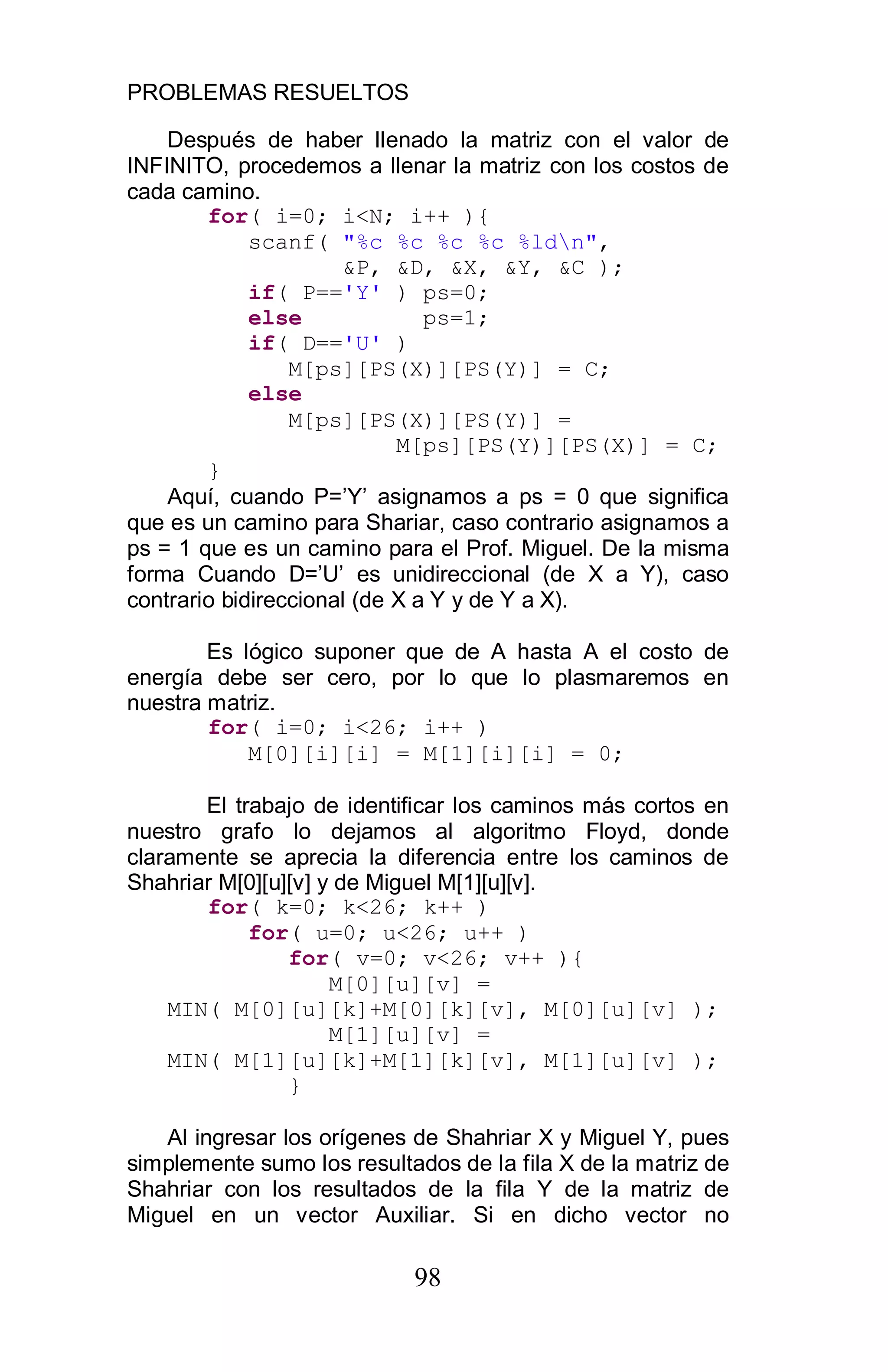 PROBLEMAS RESUELTOS
98
Después de haber llenado la matriz con el valor de
INFINITO, procedemos a llenar la matriz con los costos de
cada camino.
for( i=0; i<N; i++ ){
scanf( "%c %c %c %c %ldn",
&P, &D, &X, &Y, &C );
if( P=='Y' ) ps=0;
else ps=1;
if( D=='U' )
M[ps][PS(X)][PS(Y)] = C;
else
M[ps][PS(X)][PS(Y)] =
M[ps][PS(Y)][PS(X)] = C;
}
Aquí, cuando P=’Y’ asignamos a ps = 0 que significa
que es un camino para Shariar, caso contrario asignamos a
ps = 1 que es un camino para el Prof. Miguel. De la misma
forma Cuando D=’U’ es unidireccional (de X a Y), caso
contrario bidireccional (de X a Y y de Y a X).
Es lógico suponer que de A hasta A el costo de
energía debe ser cero, por lo que lo plasmaremos en
nuestra matriz.
for( i=0; i<26; i++ )
M[0][i][i] = M[1][i][i] = 0;
El trabajo de identificar los caminos más cortos en
nuestro grafo lo dejamos al algoritmo Floyd, donde
claramente se aprecia la diferencia entre los caminos de
Shahriar M[0][u][v] y de Miguel M[1][u][v].
for( k=0; k<26; k++ )
for( u=0; u<26; u++ )
for( v=0; v<26; v++ ){
M[0][u][v] =
MIN( M[0][u][k]+M[0][k][v], M[0][u][v] );
M[1][u][v] =
MIN( M[1][u][k]+M[1][k][v], M[1][u][v] );
}
Al ingresar los orígenes de Shahriar X y Miguel Y, pues
simplemente sumo los resultados de la fila X de la matriz de
Shahriar con los resultados de la fila Y de la matriz de
Miguel en un vector Auxiliar. Si en dicho vector no
 