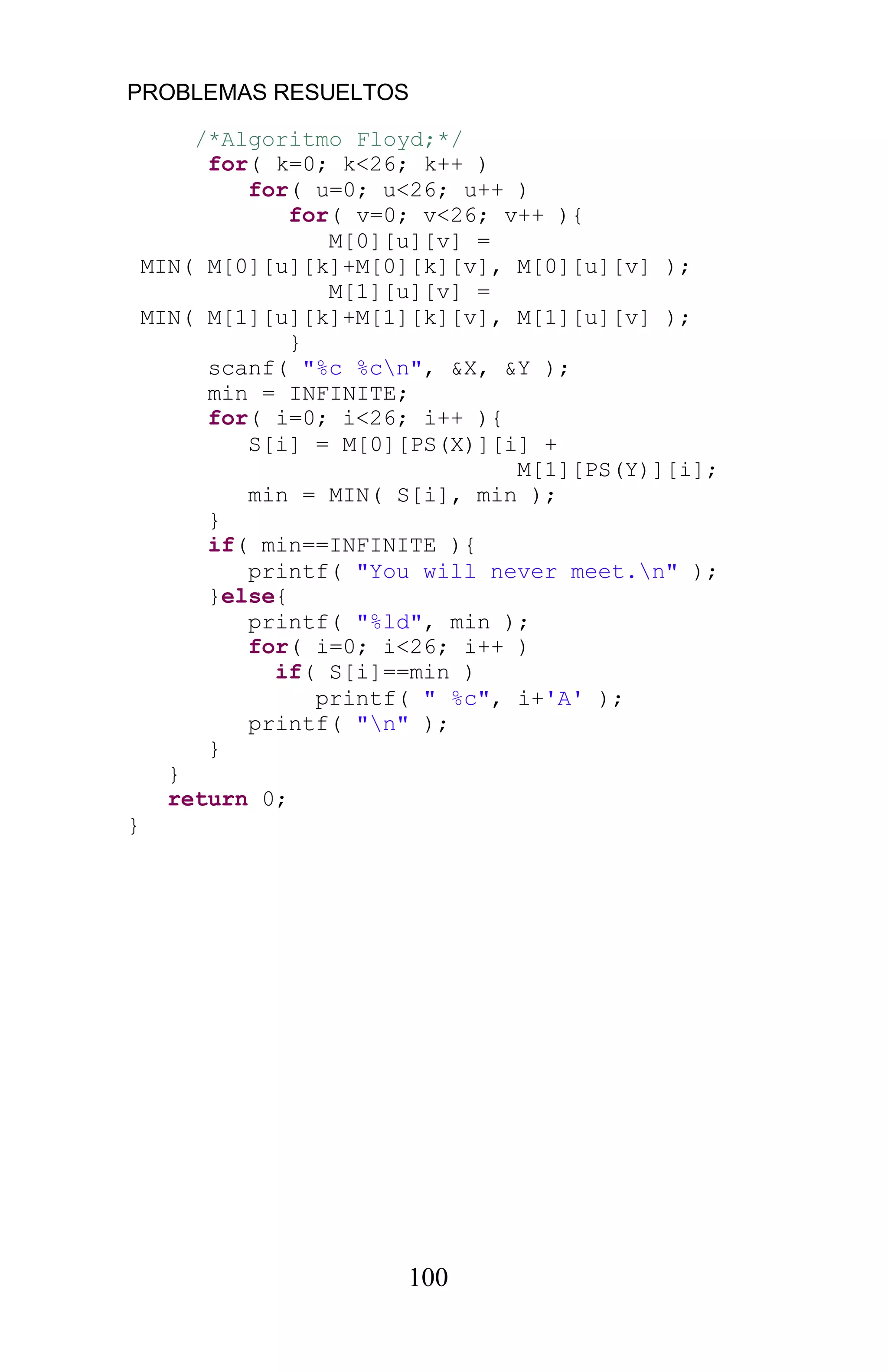 PROBLEMAS RESUELTOS
100
/*Algoritmo Floyd;*/
for( k=0; k<26; k++ )
for( u=0; u<26; u++ )
for( v=0; v<26; v++ ){
M[0][u][v] =
MIN( M[0][u][k]+M[0][k][v], M[0][u][v] );
M[1][u][v] =
MIN( M[1][u][k]+M[1][k][v], M[1][u][v] );
}
scanf( "%c %cn", &X, &Y );
min = INFINITE;
for( i=0; i<26; i++ ){
S[i] = M[0][PS(X)][i] +
M[1][PS(Y)][i];
min = MIN( S[i], min );
}
if( min==INFINITE ){
printf( "You will never meet.n" );
}else{
printf( "%ld", min );
for( i=0; i<26; i++ )
if( S[i]==min )
printf( " %c", i+'A' );
printf( "n" );
}
}
return 0;
}
 