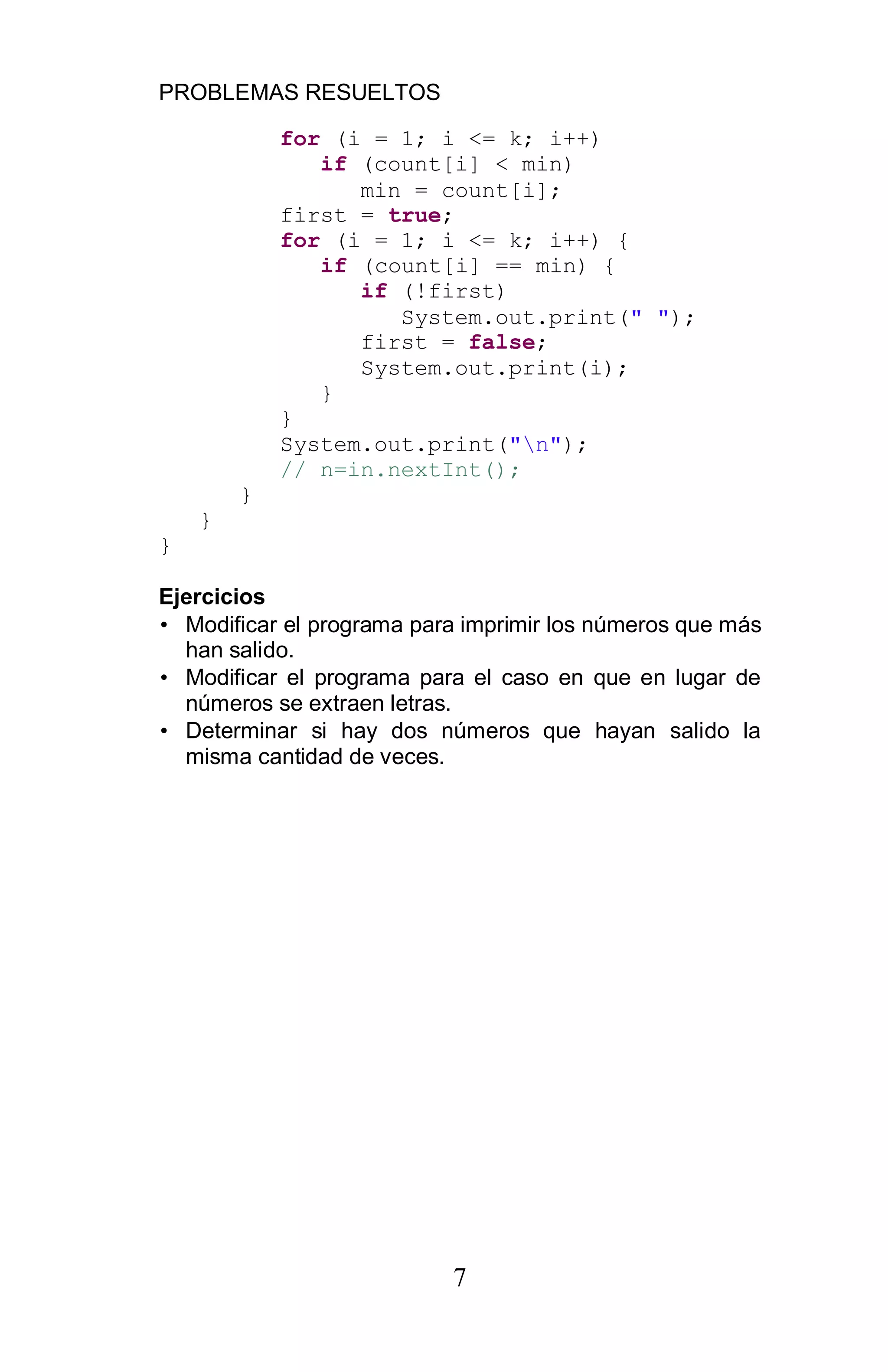 PROBLEMAS RESUELTOS
7
for (i = 1; i <= k; i++)
if (count[i] < min)
min = count[i];
first = true;
for (i = 1; i <= k; i++) {
if (count[i] == min) {
if (!first)
System.out.print(" ");
first = false;
System.out.print(i);
}
}
System.out.print("n");
// n=in.nextInt();
}
}
}
Ejercicios
• Modificar el programa para imprimir los números que más
han salido.
• Modificar el programa para el caso en que en lugar de
números se extraen letras.
• Determinar si hay dos números que hayan salido la
misma cantidad de veces.
 