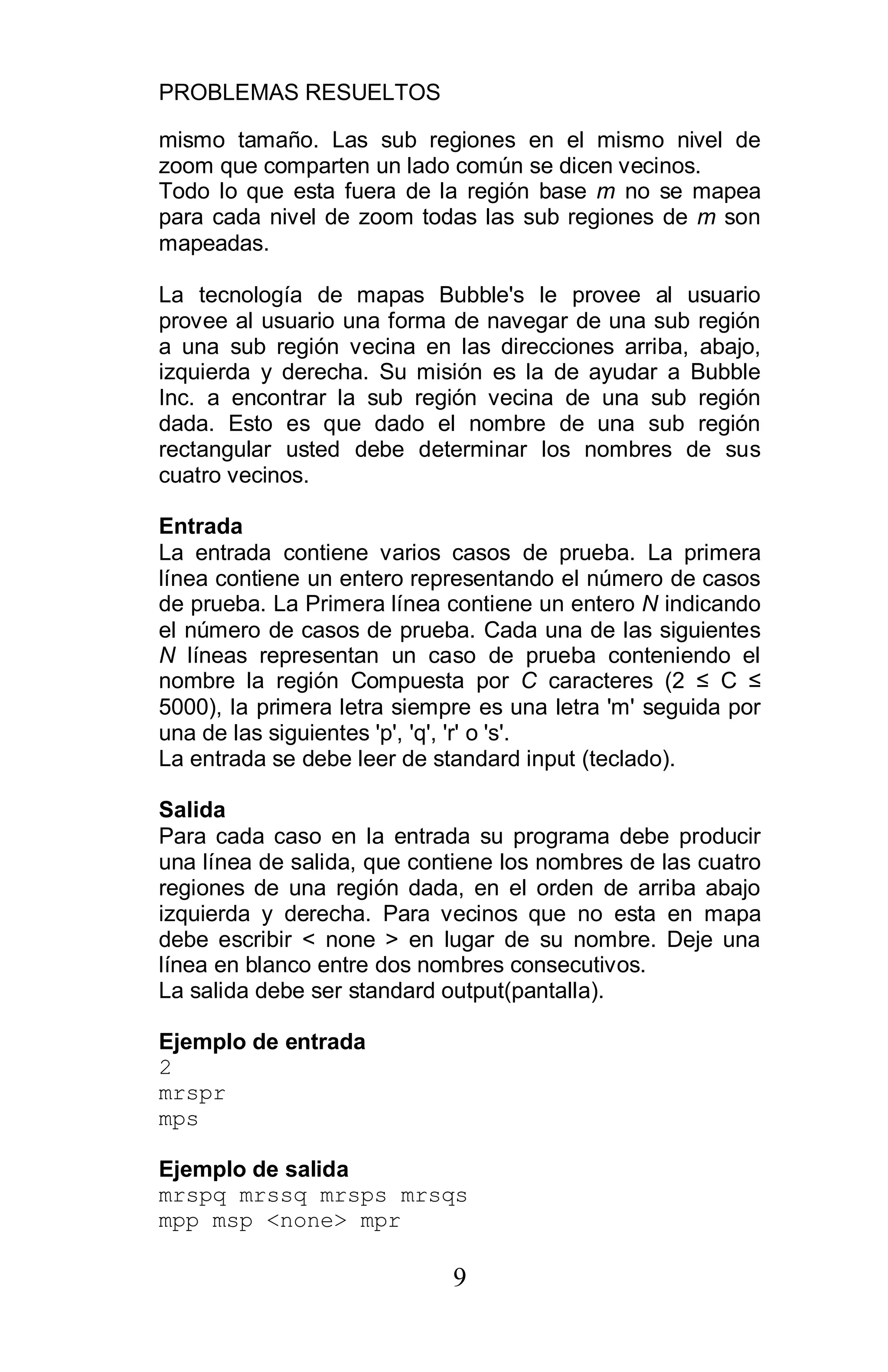 PROBLEMAS RESUELTOS
9
mismo tamaño. Las sub regiones en el mismo nivel de
zoom que comparten un lado común se dicen vecinos.
Todo lo que esta fuera de la región base m no se mapea
para cada nivel de zoom todas las sub regiones de m son
mapeadas.
La tecnología de mapas Bubble's le provee al usuario
provee al usuario una forma de navegar de una sub región
a una sub región vecina en las direcciones arriba, abajo,
izquierda y derecha. Su misión es la de ayudar a Bubble
Inc. a encontrar la sub región vecina de una sub región
dada. Esto es que dado el nombre de una sub región
rectangular usted debe determinar los nombres de sus
cuatro vecinos.
Entrada
La entrada contiene varios casos de prueba. La primera
línea contiene un entero representando el número de casos
de prueba. La Primera línea contiene un entero N indicando
el número de casos de prueba. Cada una de las siguientes
N líneas representan un caso de prueba conteniendo el
nombre la región Compuesta por C caracteres (2 C
5000), la primera letra siempre es una letra 'm' seguida por
una de las siguientes 'p', 'q', 'r' o 's'.
La entrada se debe leer de standard input (teclado).
Salida
Para cada caso en la entrada su programa debe producir
una línea de salida, que contiene los nombres de las cuatro
regiones de una región dada, en el orden de arriba abajo
izquierda y derecha. Para vecinos que no esta en mapa
debe escribir < none > en lugar de su nombre. Deje una
línea en blanco entre dos nombres consecutivos.
La salida debe ser standard output(pantalla).
Ejemplo de entrada
2
mrspr
mps
Ejemplo de salida
mrspq mrssq mrsps mrsqs
mpp msp <none> mpr
 