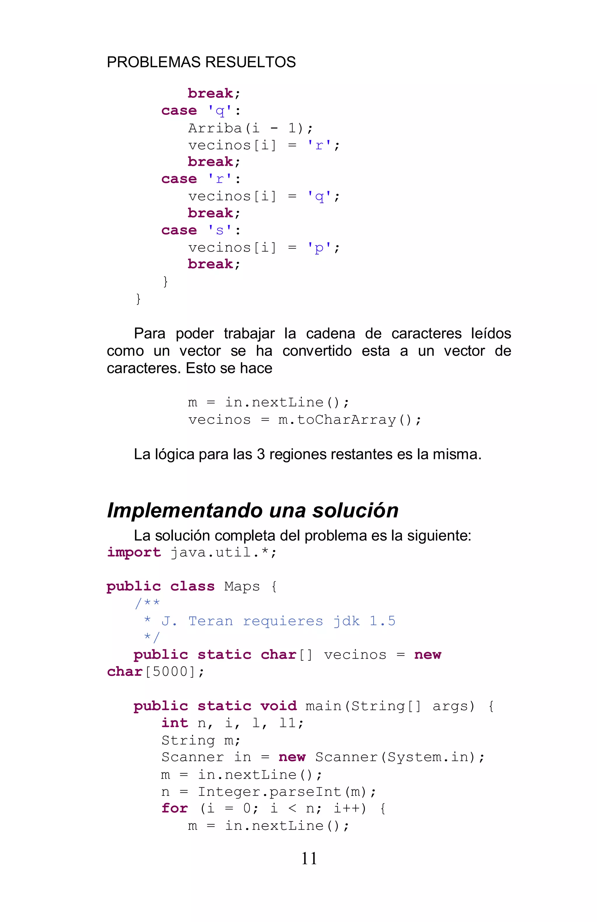 PROBLEMAS RESUELTOS
11
break;
case 'q':
Arriba(i - 1);
vecinos[i] = 'r';
break;
case 'r':
vecinos[i] = 'q';
break;
case 's':
vecinos[i] = 'p';
break;
}
}
Para poder trabajar la cadena de caracteres leídos
como un vector se ha convertido esta a un vector de
caracteres. Esto se hace
m = in.nextLine();
vecinos = m.toCharArray();
La lógica para las 3 regiones restantes es la misma.
Implementando una solución
La solución completa del problema es la siguiente:
import java.util.*;
public class Maps {
/**
* J. Teran requieres jdk 1.5
*/
public static char[] vecinos = new
char[5000];
public static void main(String[] args) {
int n, i, l, l1;
String m;
Scanner in = new Scanner(System.in);
m = in.nextLine();
n = Integer.parseInt(m);
for (i = 0; i < n; i++) {
m = in.nextLine();
 