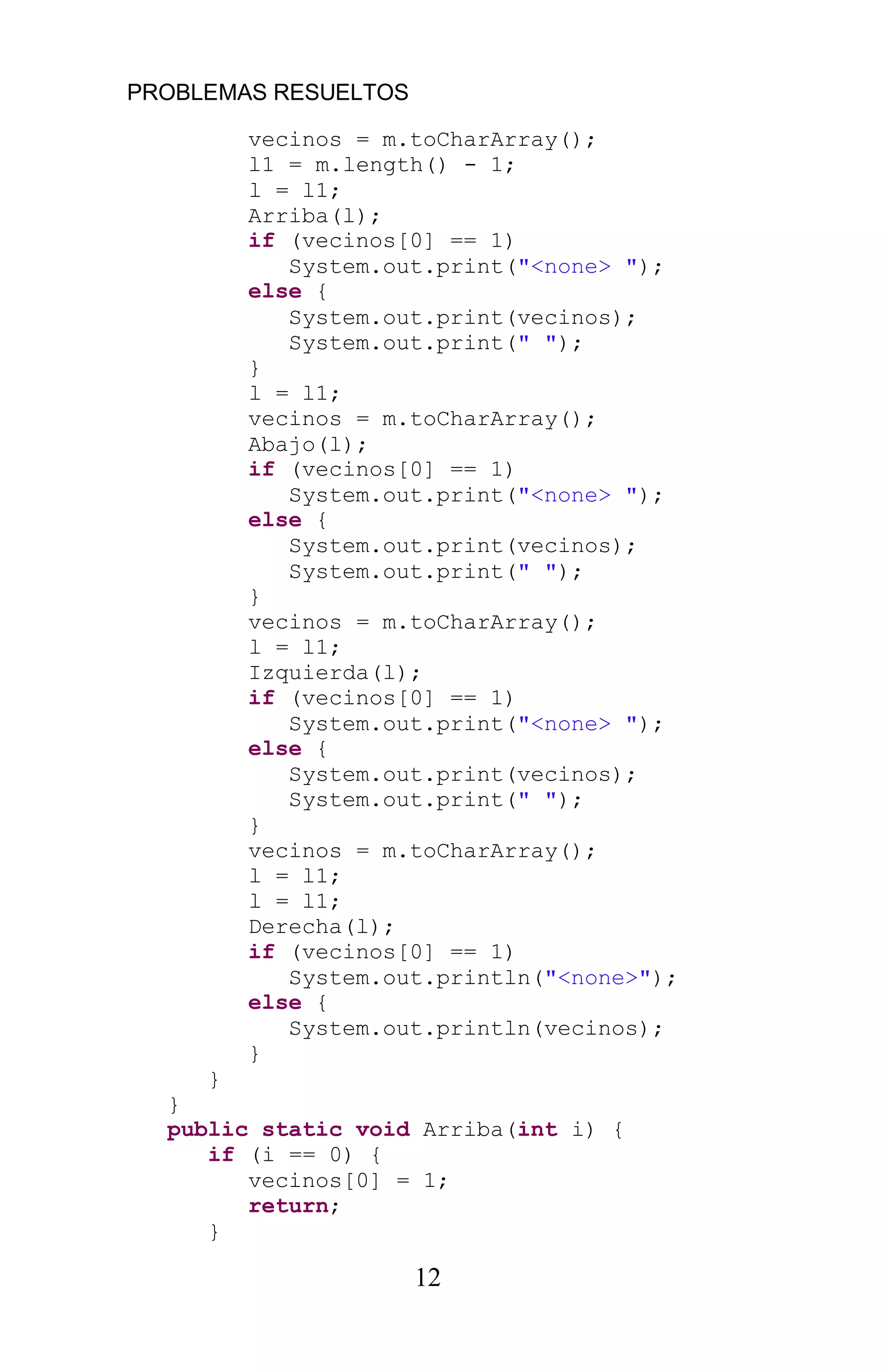 PROBLEMAS RESUELTOS
12
vecinos = m.toCharArray();
l1 = m.length() - 1;
l = l1;
Arriba(l);
if (vecinos[0] == 1)
System.out.print("<none> ");
else {
System.out.print(vecinos);
System.out.print(" ");
}
l = l1;
vecinos = m.toCharArray();
Abajo(l);
if (vecinos[0] == 1)
System.out.print("<none> ");
else {
System.out.print(vecinos);
System.out.print(" ");
}
vecinos = m.toCharArray();
l = l1;
Izquierda(l);
if (vecinos[0] == 1)
System.out.print("<none> ");
else {
System.out.print(vecinos);
System.out.print(" ");
}
vecinos = m.toCharArray();
l = l1;
l = l1;
Derecha(l);
if (vecinos[0] == 1)
System.out.println("<none>");
else {
System.out.println(vecinos);
}
}
}
public static void Arriba(int i) {
if (i == 0) {
vecinos[0] = 1;
return;
}
 