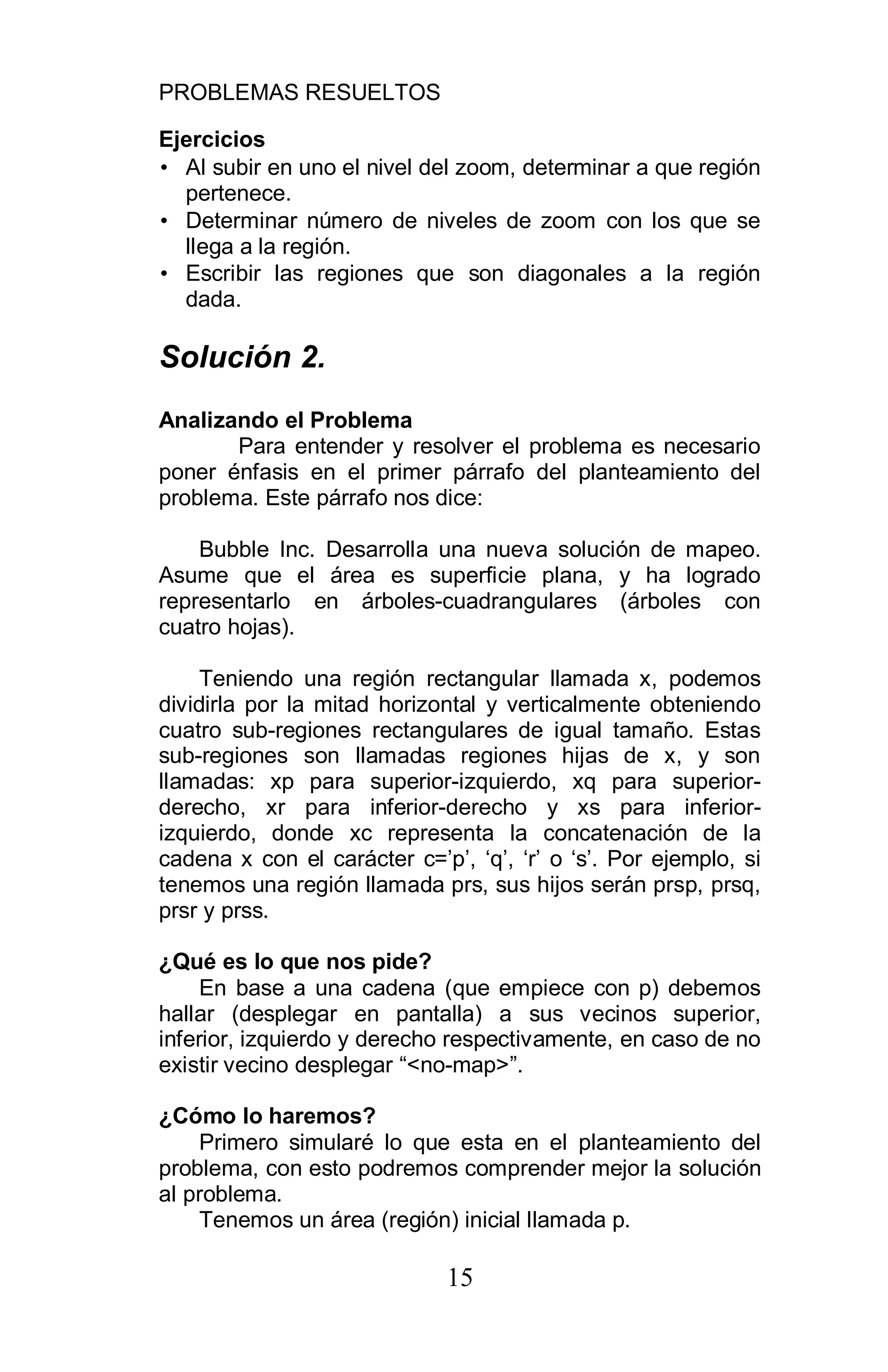 PROBLEMAS RESUELTOS
15
Ejercicios
• Al subir en uno el nivel del zoom, determinar a que región
pertenece.
• Determinar número de niveles de zoom con los que se
llega a la región.
• Escribir las regiones que son diagonales a la región
dada.
Solución 2.
Analizando el Problema
Para entender y resolver el problema es necesario
poner énfasis en el primer párrafo del planteamiento del
problema. Este párrafo nos dice:
Bubble Inc. Desarrolla una nueva solución de mapeo.
Asume que el área es superficie plana, y ha logrado
representarlo en árboles-cuadrangulares (árboles con
cuatro hojas).
Teniendo una región rectangular llamada x, podemos
dividirla por la mitad horizontal y verticalmente obteniendo
cuatro sub-regiones rectangulares de igual tamaño. Estas
sub-regiones son llamadas regiones hijas de x, y son
llamadas: xp para superior-izquierdo, xq para superior-
derecho, xr para inferior-derecho y xs para inferior-
izquierdo, donde xc representa la concatenación de la
cadena x con el carácter c=’p’, ‘q’, ‘r’ o ‘s’. Por ejemplo, si
tenemos una región llamada prs, sus hijos serán prsp, prsq,
prsr y prss.
¿Qué es lo que nos pide?
En base a una cadena (que empiece con p) debemos
hallar (desplegar en pantalla) a sus vecinos superior,
inferior, izquierdo y derecho respectivamente, en caso de no
existir vecino desplegar “<no-map>”.
¿Cómo lo haremos?
Primero simularé lo que esta en el planteamiento del
problema, con esto podremos comprender mejor la solución
al problema.
Tenemos un área (región) inicial llamada p.
 
