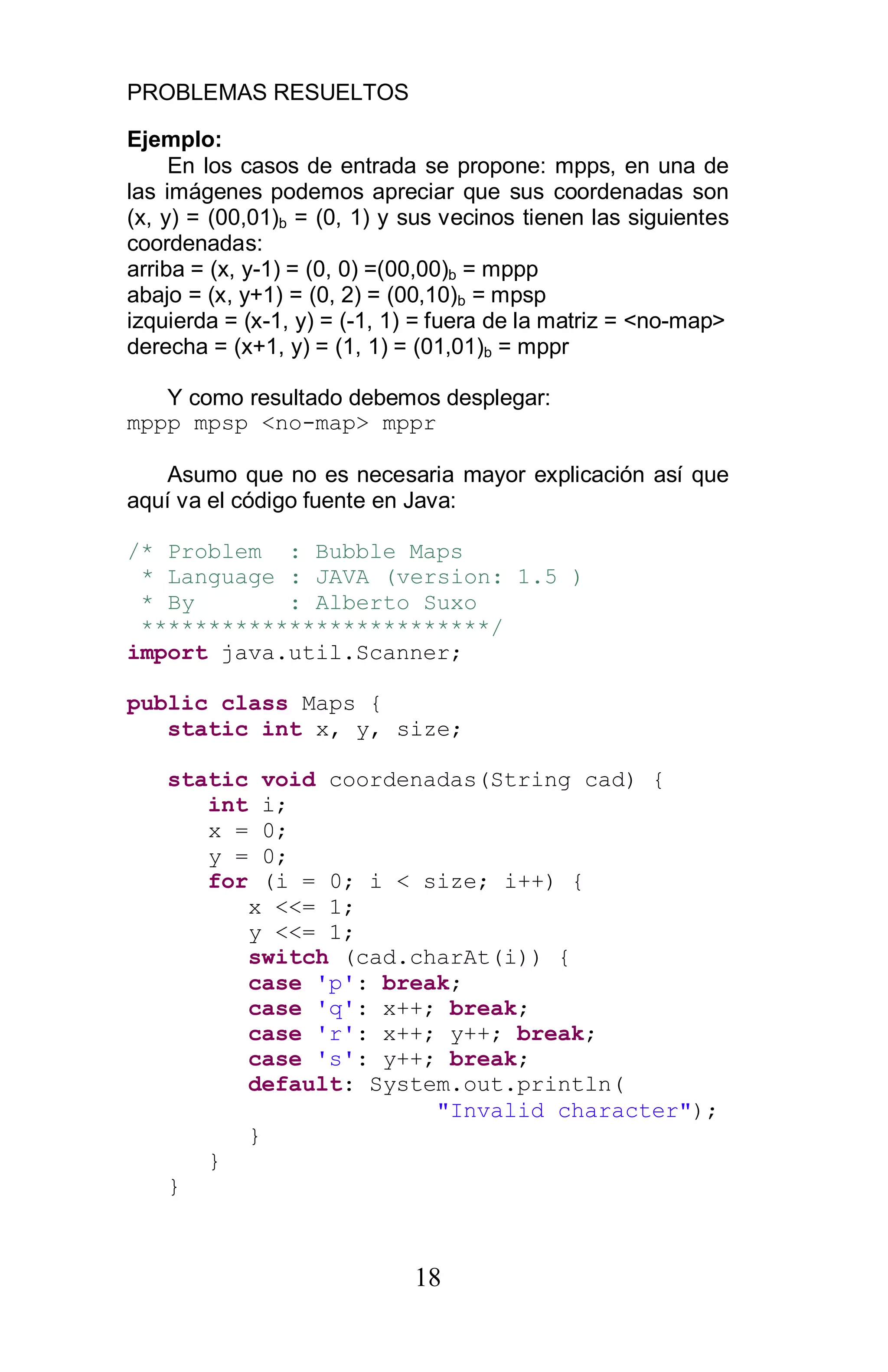 PROBLEMAS RESUELTOS
18
Ejemplo:
En los casos de entrada se propone: mpps, en una de
las imágenes podemos apreciar que sus coordenadas son
(x, y) = (00,01)b = (0, 1) y sus vecinos tienen las siguientes
coordenadas:
arriba = (x, y-1) = (0, 0) =(00,00)b = mppp
abajo = (x, y+1) = (0, 2) = (00,10)b = mpsp
izquierda = (x-1, y) = (-1, 1) = fuera de la matriz = <no-map>
derecha = (x+1, y) = (1, 1) = (01,01)b = mppr
Y como resultado debemos desplegar:
mppp mpsp <no-map> mppr
Asumo que no es necesaria mayor explicación así que
aquí va el código fuente en Java:
/* Problem : Bubble Maps
* Language : JAVA (version: 1.5 )
* By : Alberto Suxo
**************************/
import java.util.Scanner;
public class Maps {
static int x, y, size;
static void coordenadas(String cad) {
int i;
x = 0;
y = 0;
for (i = 0; i < size; i++) {
x <<= 1;
y <<= 1;
switch (cad.charAt(i)) {
case 'p': break;
case 'q': x++; break;
case 'r': x++; y++; break;
case 's': y++; break;
default: System.out.println(
"Invalid character");
}
}
}
 