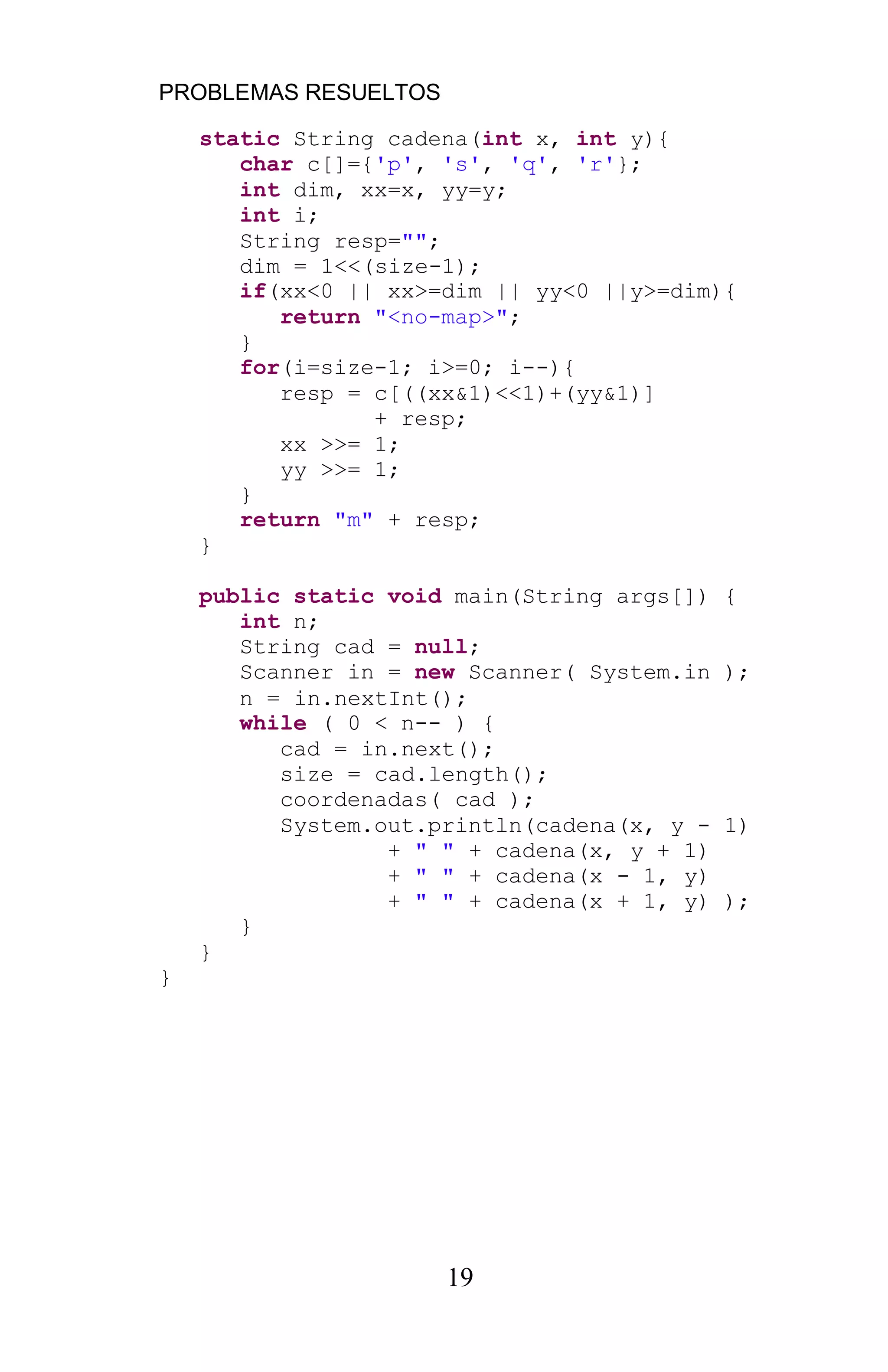PROBLEMAS RESUELTOS
19
static String cadena(int x, int y){
char c[]={'p', 's', 'q', 'r'};
int dim, xx=x, yy=y;
int i;
String resp="";
dim = 1<<(size-1);
if(xx<0 || xx>=dim || yy<0 ||y>=dim){
return "<no-map>";
}
for(i=size-1; i>=0; i--){
resp = c[((xx&1)<<1)+(yy&1)]
+ resp;
xx >>= 1;
yy >>= 1;
}
return "m" + resp;
}
public static void main(String args[]) {
int n;
String cad = null;
Scanner in = new Scanner( System.in );
n = in.nextInt();
while ( 0 < n-- ) {
cad = in.next();
size = cad.length();
coordenadas( cad );
System.out.println(cadena(x, y - 1)
+ " " + cadena(x, y + 1)
+ " " + cadena(x - 1, y)
+ " " + cadena(x + 1, y) );
}
}
}
 