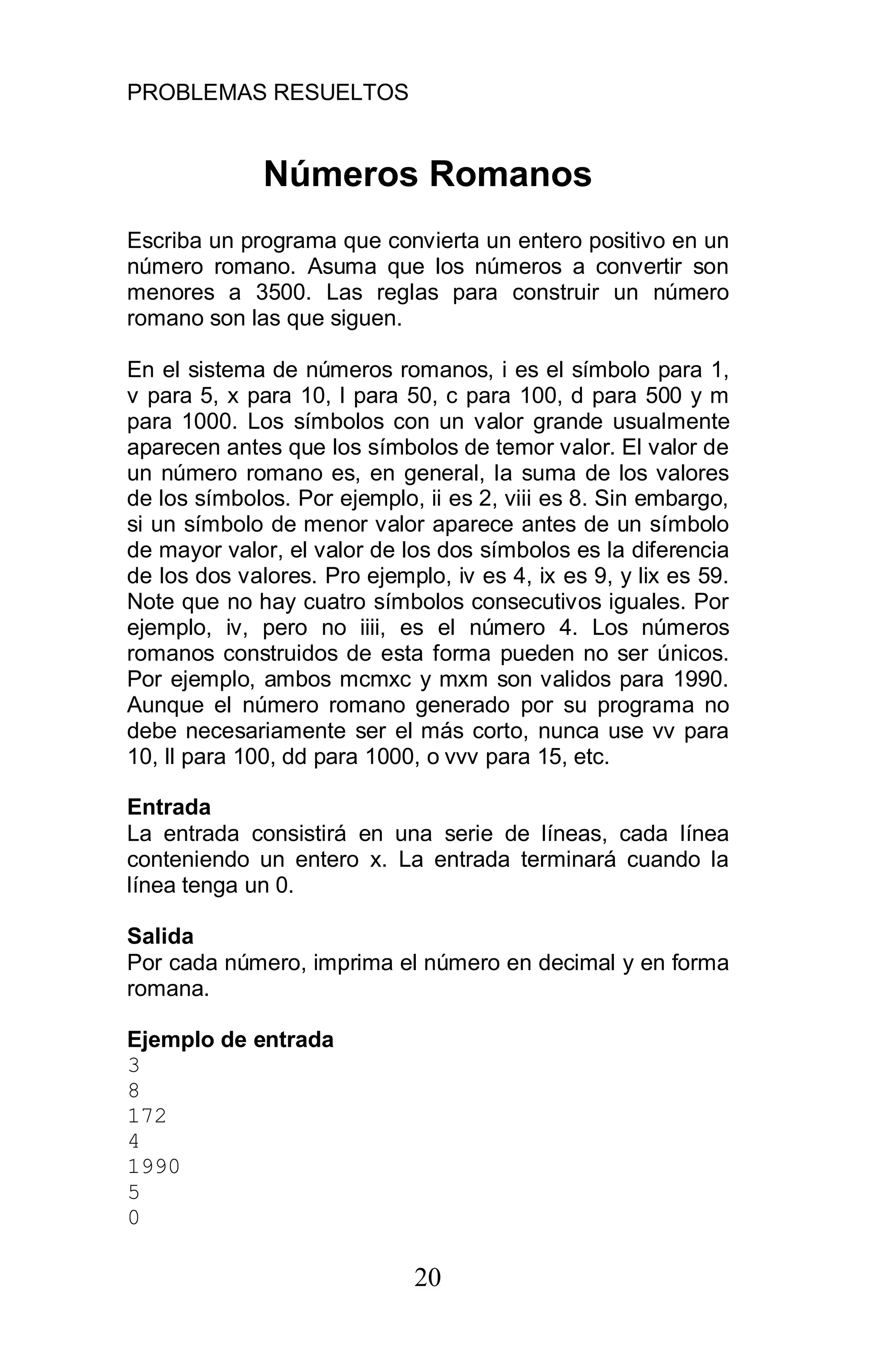 PROBLEMAS RESUELTOS
20
Números Romanos
Escriba un programa que convierta un entero positivo en un
número romano. Asuma que los números a convertir son
menores a 3500. Las reglas para construir un número
romano son las que siguen.
En el sistema de números romanos, i es el símbolo para 1,
v para 5, x para 10, l para 50, c para 100, d para 500 y m
para 1000. Los símbolos con un valor grande usualmente
aparecen antes que los símbolos de temor valor. El valor de
un número romano es, en general, la suma de los valores
de los símbolos. Por ejemplo, ii es 2, viii es 8. Sin embargo,
si un símbolo de menor valor aparece antes de un símbolo
de mayor valor, el valor de los dos símbolos es la diferencia
de los dos valores. Pro ejemplo, iv es 4, ix es 9, y lix es 59.
Note que no hay cuatro símbolos consecutivos iguales. Por
ejemplo, iv, pero no iiii, es el número 4. Los números
romanos construidos de esta forma pueden no ser únicos.
Por ejemplo, ambos mcmxc y mxm son validos para 1990.
Aunque el número romano generado por su programa no
debe necesariamente ser el más corto, nunca use vv para
10, ll para 100, dd para 1000, o vvv para 15, etc.
Entrada
La entrada consistirá en una serie de líneas, cada línea
conteniendo un entero x. La entrada terminará cuando la
línea tenga un 0.
Salida
Por cada número, imprima el número en decimal y en forma
romana.
Ejemplo de entrada
3
8
172
4
1990
5
0
 