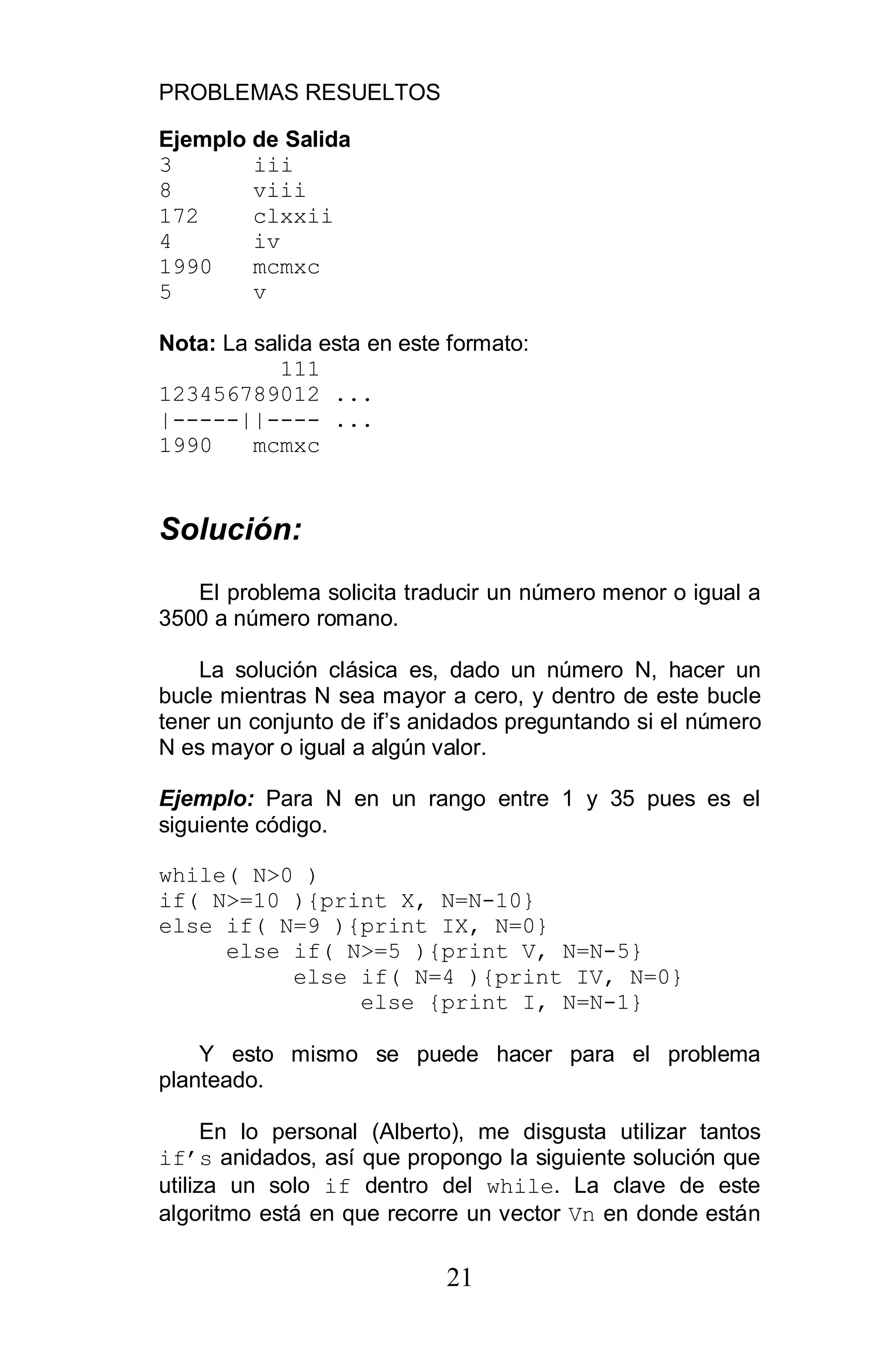 PROBLEMAS RESUELTOS
21
Ejemplo de Salida
3 iii
8 viii
172 clxxii
4 iv
1990 mcmxc
5 v
Nota: La salida esta en este formato:
111
123456789012 ...
|-----||---- ...
1990 mcmxc
Solución:
El problema solicita traducir un número menor o igual a
3500 a número romano.
La solución clásica es, dado un número N, hacer un
bucle mientras N sea mayor a cero, y dentro de este bucle
tener un conjunto de if’s anidados preguntando si el número
N es mayor o igual a algún valor.
Ejemplo: Para N en un rango entre 1 y 35 pues es el
siguiente código.
while( N>0 )
if( N>=10 ){print X, N=N-10}
else if( N=9 ){print IX, N=0}
else if( N>=5 ){print V, N=N-5}
else if( N=4 ){print IV, N=0}
else {print I, N=N-1}
Y esto mismo se puede hacer para el problema
planteado.
En lo personal (Alberto), me disgusta utilizar tantos
if s anidados, así que propongo la siguiente solución que
utiliza un solo if dentro del while. La clave de este
algoritmo está en que recorre un vector Vn en donde están
 