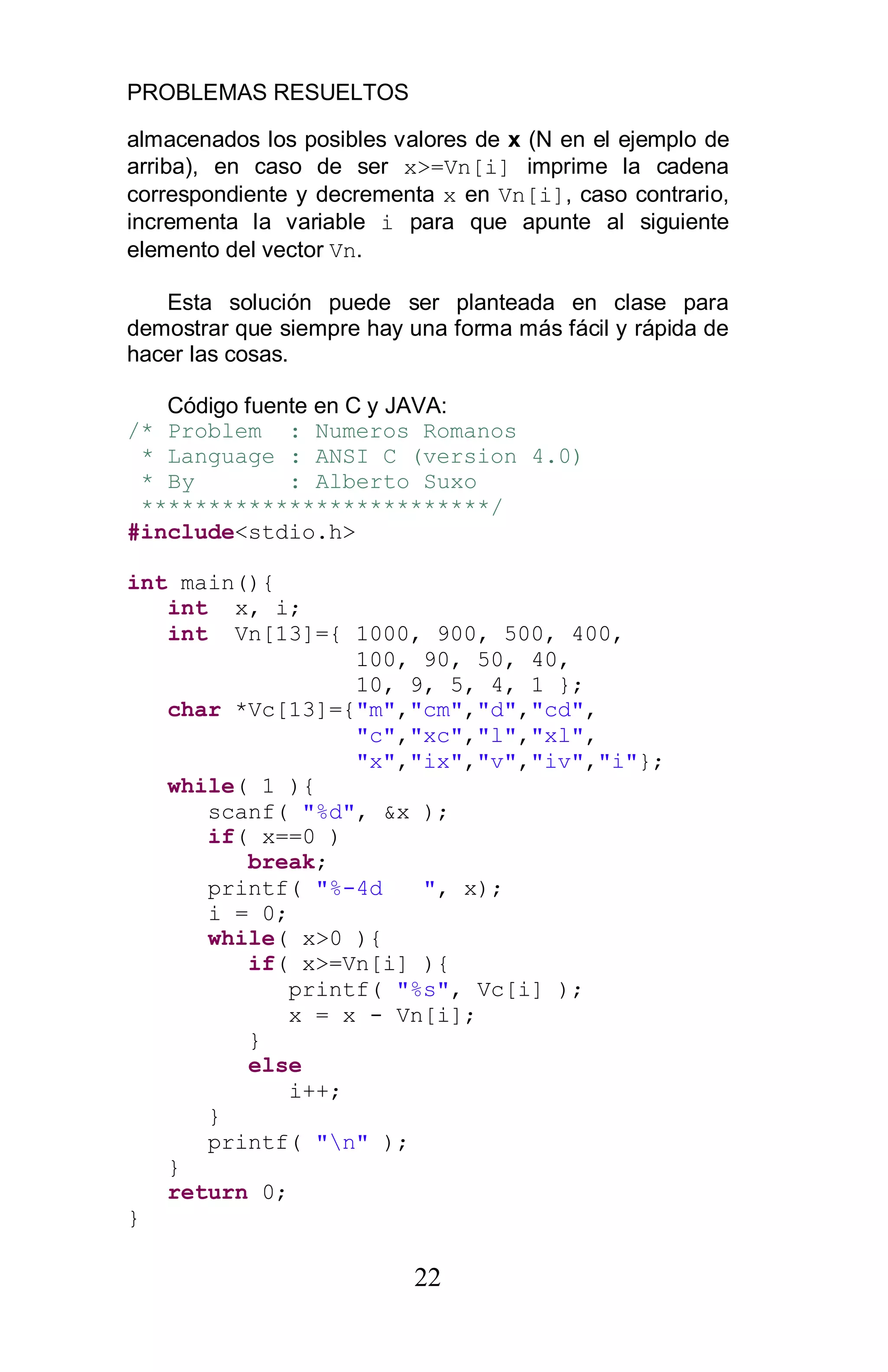 PROBLEMAS RESUELTOS
22
almacenados los posibles valores de x (N en el ejemplo de
arriba), en caso de ser x>=Vn[i] imprime la cadena
correspondiente y decrementa x en Vn[i], caso contrario,
incrementa la variable i para que apunte al siguiente
elemento del vector Vn.
Esta solución puede ser planteada en clase para
demostrar que siempre hay una forma más fácil y rápida de
hacer las cosas.
Código fuente en C y JAVA:
/* Problem : Numeros Romanos
* Language : ANSI C (version 4.0)
* By : Alberto Suxo
**************************/
#include<stdio.h>
int main(){
int x, i;
int Vn[13]={ 1000, 900, 500, 400,
100, 90, 50, 40,
10, 9, 5, 4, 1 };
char *Vc[13]={"m","cm","d","cd",
"c","xc","l","xl",
"x","ix","v","iv","i"};
while( 1 ){
scanf( "%d", &x );
if( x==0 )
break;
printf( "%-4d ", x);
i = 0;
while( x>0 ){
if( x>=Vn[i] ){
printf( "%s", Vc[i] );
x = x - Vn[i];
}
else
i++;
}
printf( "n" );
}
return 0;
}
 