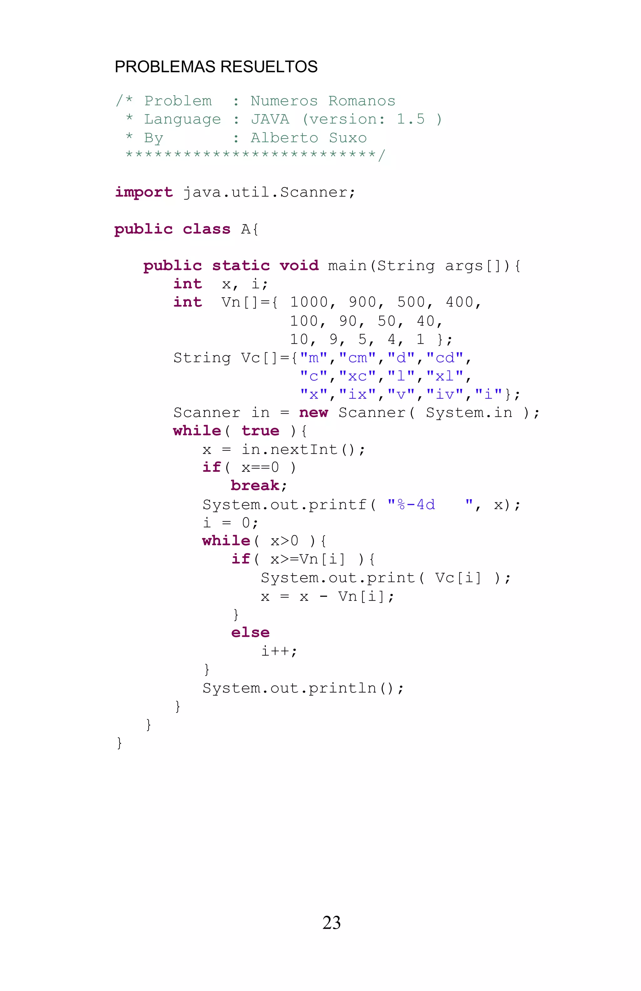 PROBLEMAS RESUELTOS
23
/* Problem : Numeros Romanos
* Language : JAVA (version: 1.5 )
* By : Alberto Suxo
**************************/
import java.util.Scanner;
public class A{
public static void main(String args[]){
int x, i;
int Vn[]={ 1000, 900, 500, 400,
100, 90, 50, 40,
10, 9, 5, 4, 1 };
String Vc[]={"m","cm","d","cd",
"c","xc","l","xl",
"x","ix","v","iv","i"};
Scanner in = new Scanner( System.in );
while( true ){
x = in.nextInt();
if( x==0 )
break;
System.out.printf( "%-4d ", x);
i = 0;
while( x>0 ){
if( x>=Vn[i] ){
System.out.print( Vc[i] );
x = x - Vn[i];
}
else
i++;
}
System.out.println();
}
}
}
 