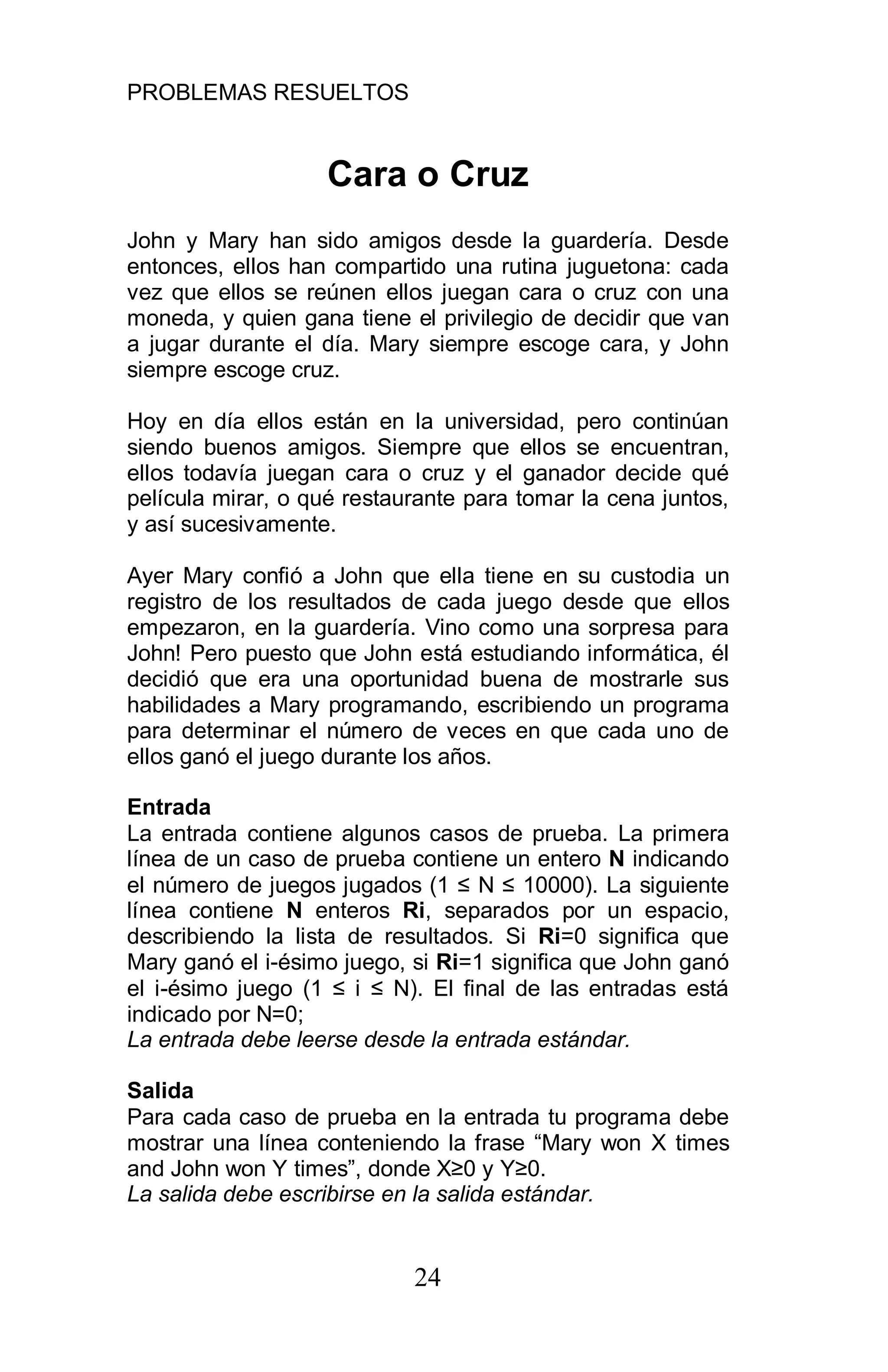 PROBLEMAS RESUELTOS
24
Cara o Cruz
John y Mary han sido amigos desde la guardería. Desde
entonces, ellos han compartido una rutina juguetona: cada
vez que ellos se reúnen ellos juegan cara o cruz con una
moneda, y quien gana tiene el privilegio de decidir que van
a jugar durante el día. Mary siempre escoge cara, y John
siempre escoge cruz.
Hoy en día ellos están en la universidad, pero continúan
siendo buenos amigos. Siempre que ellos se encuentran,
ellos todavía juegan cara o cruz y el ganador decide qué
película mirar, o qué restaurante para tomar la cena juntos,
y así sucesivamente.
Ayer Mary confió a John que ella tiene en su custodia un
registro de los resultados de cada juego desde que ellos
empezaron, en la guardería. Vino como una sorpresa para
John! Pero puesto que John está estudiando informática, él
decidió que era una oportunidad buena de mostrarle sus
habilidades a Mary programando, escribiendo un programa
para determinar el número de veces en que cada uno de
ellos ganó el juego durante los años.
Entrada
La entrada contiene algunos casos de prueba. La primera
línea de un caso de prueba contiene un entero N indicando
el número de juegos jugados (1 N 10000). La siguiente
línea contiene N enteros Ri, separados por un espacio,
describiendo la lista de resultados. Si Ri=0 significa que
Mary ganó el i-ésimo juego, si Ri=1 significa que John ganó
el i-ésimo juego (1 i N). El final de las entradas está
indicado por N=0;
La entrada debe leerse desde la entrada estándar.
Salida
Para cada caso de prueba en la entrada tu programa debe
mostrar una línea conteniendo la frase “Mary won X times
and John won Y times”, donde X 0 y Y 0.
La salida debe escribirse en la salida estándar.
 
