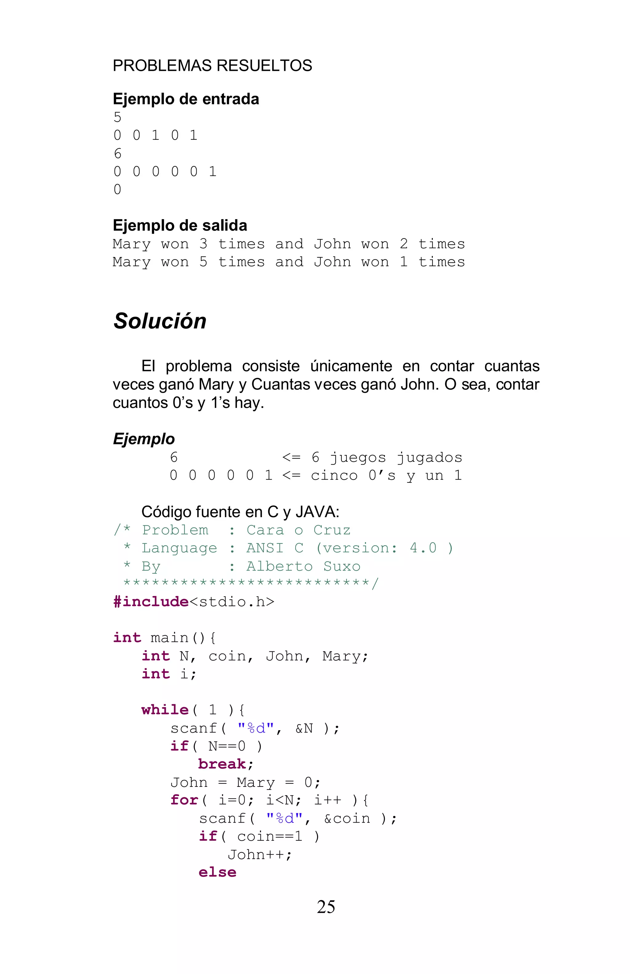 PROBLEMAS RESUELTOS
25
Ejemplo de entrada
5
0 0 1 0 1
6
0 0 0 0 0 1
0
Ejemplo de salida
Mary won 3 times and John won 2 times
Mary won 5 times and John won 1 times
Solución
El problema consiste únicamente en contar cuantas
veces ganó Mary y Cuantas veces ganó John. O sea, contar
cuantos 0’s y 1’s hay.
Ejemplo
6 <= 6 juegos jugados
0 0 0 0 0 1 <= cinco 0 s y un 1
Código fuente en C y JAVA:
/* Problem : Cara o Cruz
* Language : ANSI C (version: 4.0 )
* By : Alberto Suxo
**************************/
#include<stdio.h>
int main(){
int N, coin, John, Mary;
int i;
while( 1 ){
scanf( "%d", &N );
if( N==0 )
break;
John = Mary = 0;
for( i=0; i<N; i++ ){
scanf( "%d", &coin );
if( coin==1 )
John++;
else
 