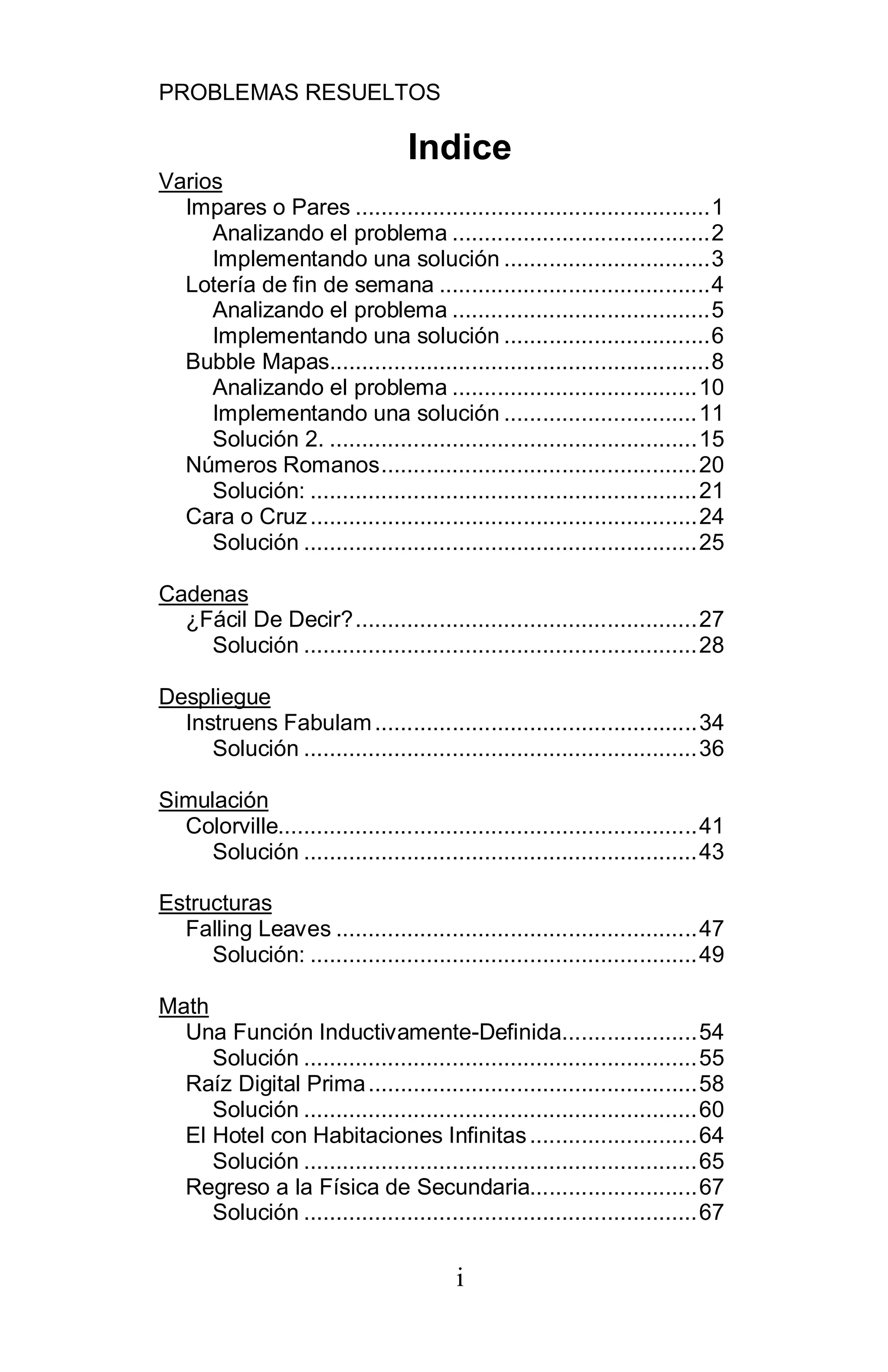 PROBLEMAS RESUELTOS
i
Indice
Varios
Impares o Pares .......................................................1
Analizando el problema ........................................2
Implementando una solución ................................3
Lotería de fin de semana ..........................................4
Analizando el problema ........................................5
Implementando una solución ................................6
Bubble Mapas...........................................................8
Analizando el problema ......................................10
Implementando una solución ..............................11
Solución 2. .........................................................15
Números Romanos.................................................20
Solución: ............................................................21
Cara o Cruz............................................................24
Solución .............................................................25
Cadenas
¿Fácil De Decir?.....................................................27
Solución .............................................................28
Despliegue
Instruens Fabulam..................................................34
Solución .............................................................36
Simulación
Colorville.................................................................41
Solución .............................................................43
Estructuras
Falling Leaves ........................................................47
Solución: ............................................................49
Math
Una Función Inductivamente-Definida.....................54
Solución .............................................................55
Raíz Digital Prima...................................................58
Solución .............................................................60
El Hotel con Habitaciones Infinitas..........................64
Solución .............................................................65
Regreso a la Física de Secundaria..........................67
Solución .............................................................67
 