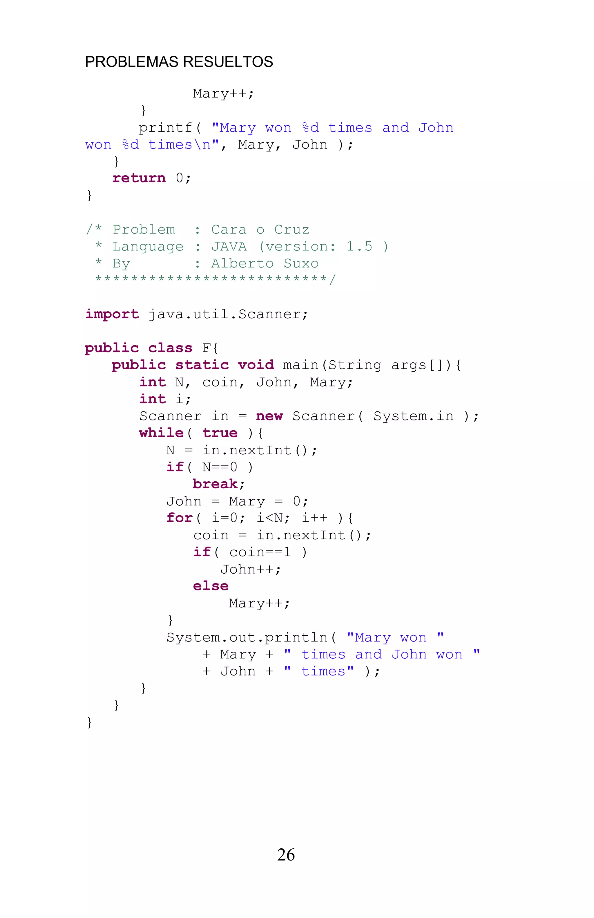 PROBLEMAS RESUELTOS
26
Mary++;
}
printf( "Mary won %d times and John
won %d timesn", Mary, John );
}
return 0;
}
/* Problem : Cara o Cruz
* Language : JAVA (version: 1.5 )
* By : Alberto Suxo
**************************/
import java.util.Scanner;
public class F{
public static void main(String args[]){
int N, coin, John, Mary;
int i;
Scanner in = new Scanner( System.in );
while( true ){
N = in.nextInt();
if( N==0 )
break;
John = Mary = 0;
for( i=0; i<N; i++ ){
coin = in.nextInt();
if( coin==1 )
John++;
else
Mary++;
}
System.out.println( "Mary won "
+ Mary + " times and John won "
+ John + " times" );
}
}
}
 