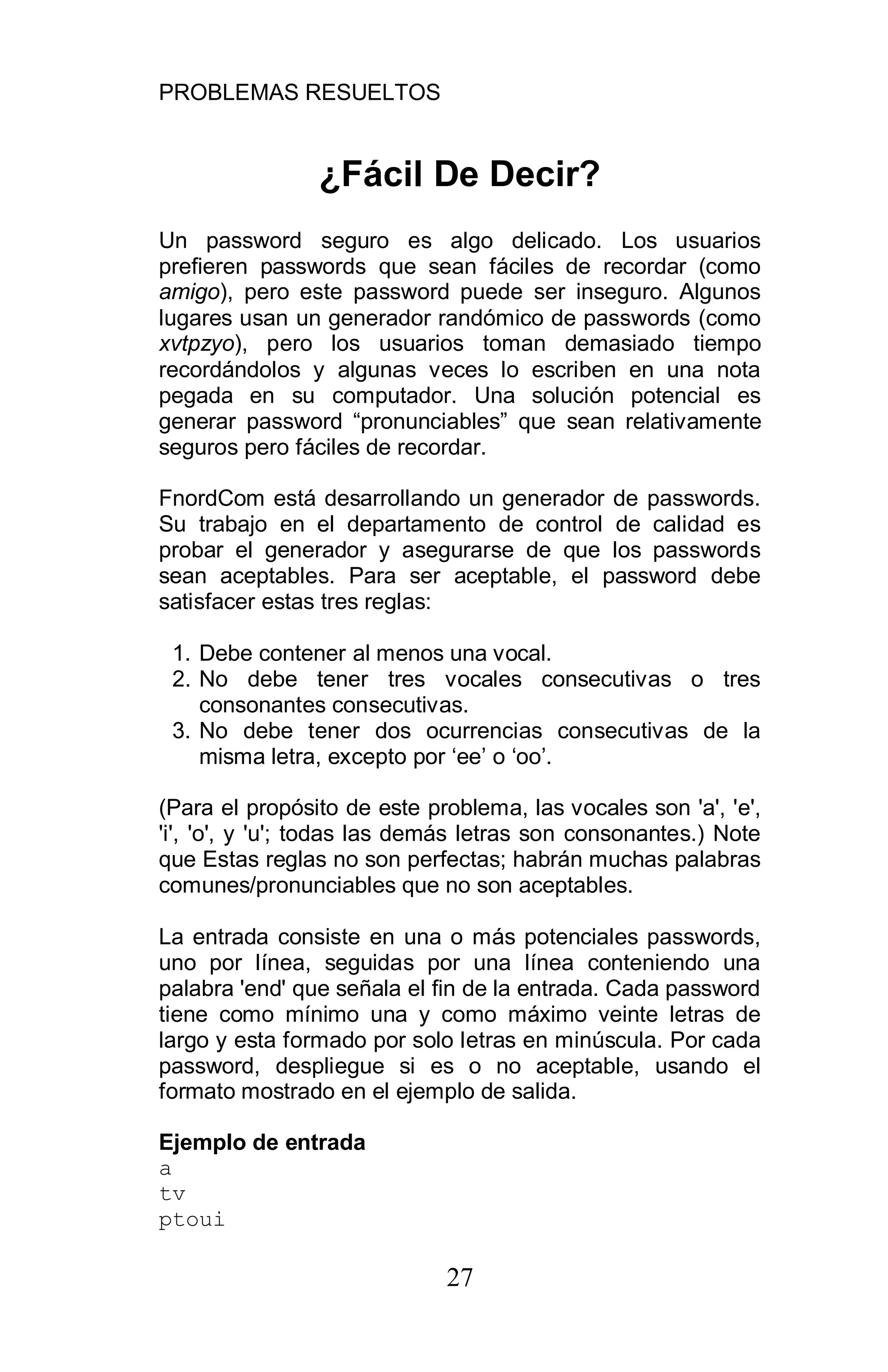 PROBLEMAS RESUELTOS
27
¿Fácil De Decir?
Un password seguro es algo delicado. Los usuarios
prefieren passwords que sean fáciles de recordar (como
amigo), pero este password puede ser inseguro. Algunos
lugares usan un generador randómico de passwords (como
xvtpzyo), pero los usuarios toman demasiado tiempo
recordándolos y algunas veces lo escriben en una nota
pegada en su computador. Una solución potencial es
generar password “pronunciables” que sean relativamente
seguros pero fáciles de recordar.
FnordCom está desarrollando un generador de passwords.
Su trabajo en el departamento de control de calidad es
probar el generador y asegurarse de que los passwords
sean aceptables. Para ser aceptable, el password debe
satisfacer estas tres reglas:
1. Debe contener al menos una vocal.
2. No debe tener tres vocales consecutivas o tres
consonantes consecutivas.
3. No debe tener dos ocurrencias consecutivas de la
misma letra, excepto por ‘ee’ o ‘oo’.
(Para el propósito de este problema, las vocales son 'a', 'e',
'i', 'o', y 'u'; todas las demás letras son consonantes.) Note
que Estas reglas no son perfectas; habrán muchas palabras
comunes/pronunciables que no son aceptables.
La entrada consiste en una o más potenciales passwords,
uno por línea, seguidas por una línea conteniendo una
palabra 'end' que señala el fin de la entrada. Cada password
tiene como mínimo una y como máximo veinte letras de
largo y esta formado por solo letras en minúscula. Por cada
password, despliegue si es o no aceptable, usando el
formato mostrado en el ejemplo de salida.
Ejemplo de entrada
a
tv
ptoui
 