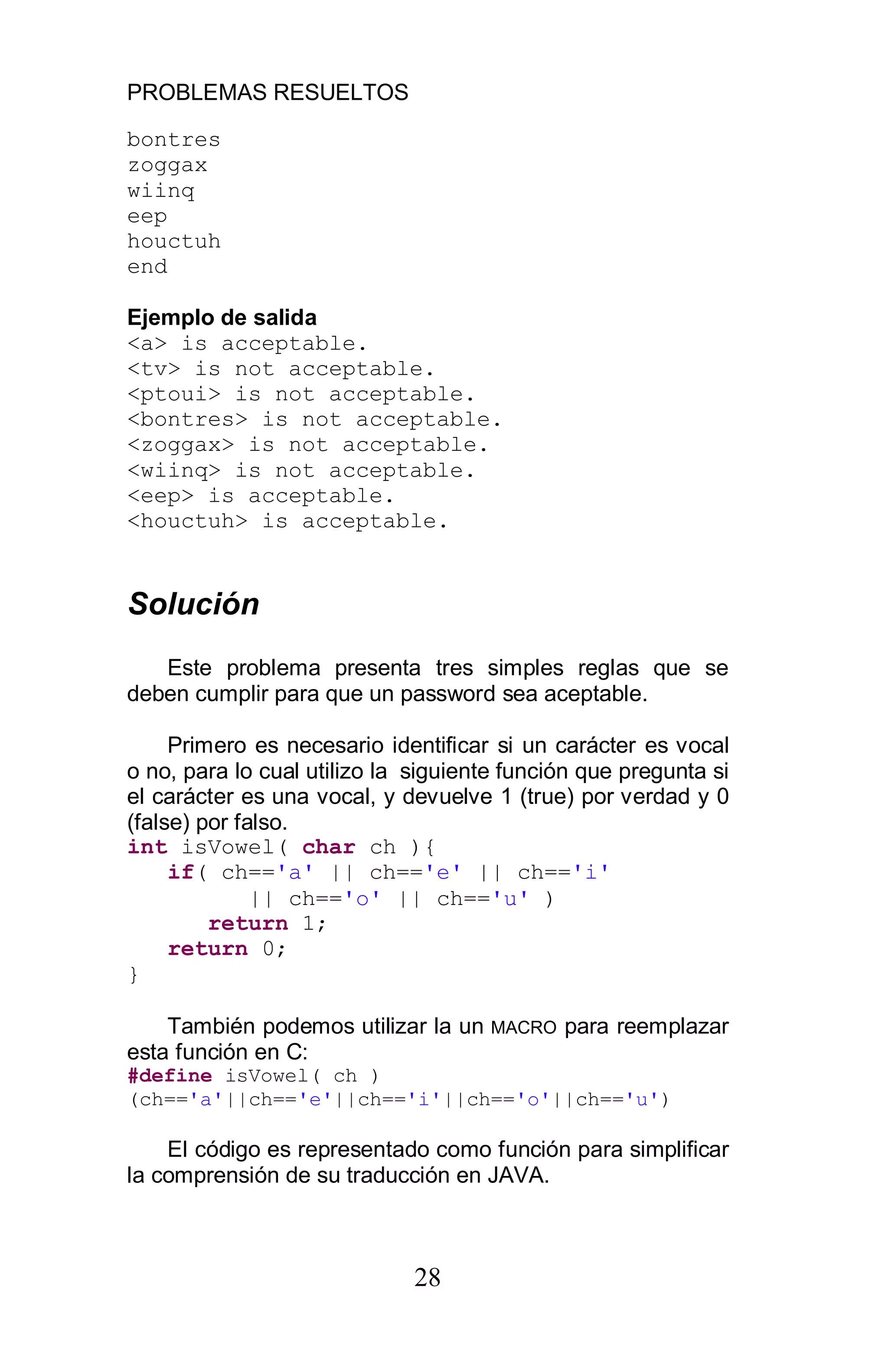 PROBLEMAS RESUELTOS
28
bontres
zoggax
wiinq
eep
houctuh
end
Ejemplo de salida
<a> is acceptable.
<tv> is not acceptable.
<ptoui> is not acceptable.
<bontres> is not acceptable.
<zoggax> is not acceptable.
<wiinq> is not acceptable.
<eep> is acceptable.
<houctuh> is acceptable.
Solución
Este problema presenta tres simples reglas que se
deben cumplir para que un password sea aceptable.
Primero es necesario identificar si un carácter es vocal
o no, para lo cual utilizo la siguiente función que pregunta si
el carácter es una vocal, y devuelve 1 (true) por verdad y 0
(false) por falso.
int isVowel( char ch ){
if( ch=='a' || ch=='e' || ch=='i'
|| ch=='o' || ch=='u' )
return 1;
return 0;
}
También podemos utilizar la un MACRO para reemplazar
esta función en C:
#define isVowel( ch )
(ch=='a'||ch=='e'||ch=='i'||ch=='o'||ch=='u')
El código es representado como función para simplificar
la comprensión de su traducción en JAVA.
 