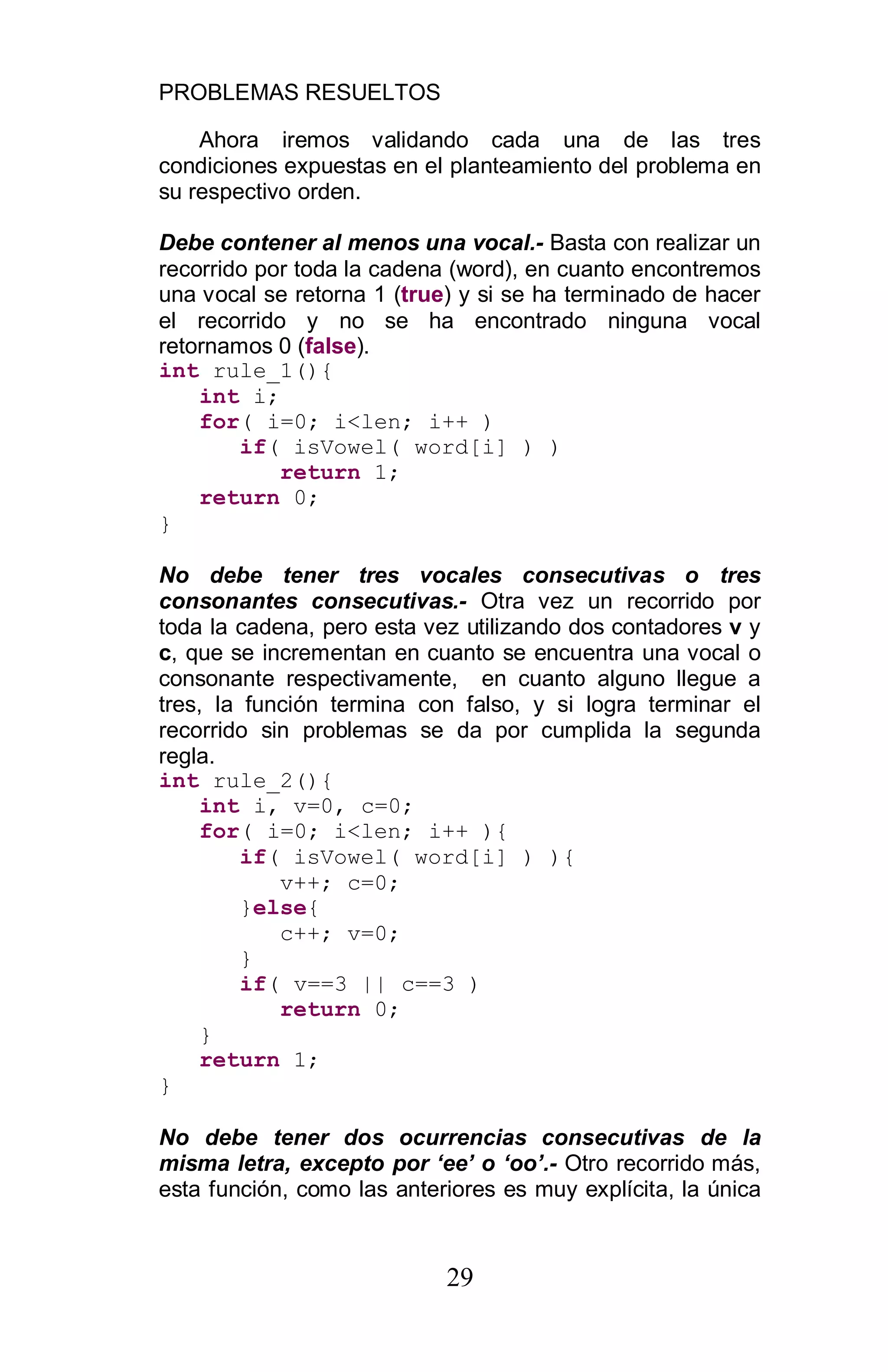 PROBLEMAS RESUELTOS
29
Ahora iremos validando cada una de las tres
condiciones expuestas en el planteamiento del problema en
su respectivo orden.
Debe contener al menos una vocal.- Basta con realizar un
recorrido por toda la cadena (word), en cuanto encontremos
una vocal se retorna 1 (true) y si se ha terminado de hacer
el recorrido y no se ha encontrado ninguna vocal
retornamos 0 (false).
int rule_1(){
int i;
for( i=0; i<len; i++ )
if( isVowel( word[i] ) )
return 1;
return 0;
}
No debe tener tres vocales consecutivas o tres
consonantes consecutivas.- Otra vez un recorrido por
toda la cadena, pero esta vez utilizando dos contadores v y
c, que se incrementan en cuanto se encuentra una vocal o
consonante respectivamente, en cuanto alguno llegue a
tres, la función termina con falso, y si logra terminar el
recorrido sin problemas se da por cumplida la segunda
regla.
int rule_2(){
int i, v=0, c=0;
for( i=0; i<len; i++ ){
if( isVowel( word[i] ) ){
v++; c=0;
}else{
c++; v=0;
}
if( v==3 || c==3 )
return 0;
}
return 1;
}
No debe tener dos ocurrencias consecutivas de la
misma letra, excepto por ee o oo .- Otro recorrido más,
esta función, como las anteriores es muy explícita, la única
 