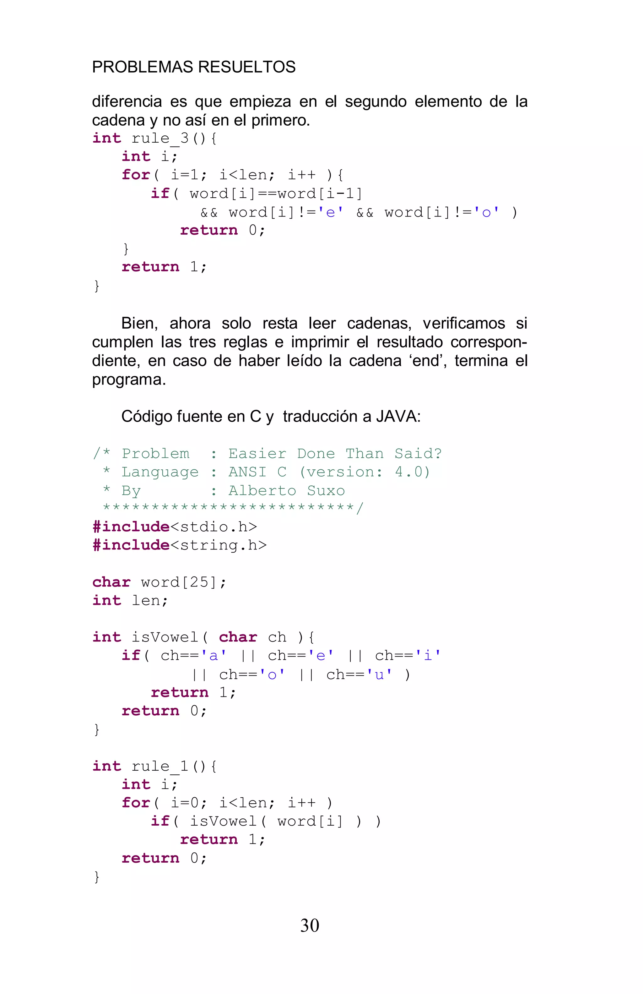 PROBLEMAS RESUELTOS
30
diferencia es que empieza en el segundo elemento de la
cadena y no así en el primero.
int rule_3(){
int i;
for( i=1; i<len; i++ ){
if( word[i]==word[i-1]
&& word[i]!='e' && word[i]!='o' )
return 0;
}
return 1;
}
Bien, ahora solo resta leer cadenas, verificamos si
cumplen las tres reglas e imprimir el resultado correspon-
diente, en caso de haber leído la cadena ‘end’, termina el
programa.
Código fuente en C y traducción a JAVA:
/* Problem : Easier Done Than Said?
* Language : ANSI C (version: 4.0)
* By : Alberto Suxo
**************************/
#include<stdio.h>
#include<string.h>
char word[25];
int len;
int isVowel( char ch ){
if( ch=='a' || ch=='e' || ch=='i'
|| ch=='o' || ch=='u' )
return 1;
return 0;
}
int rule_1(){
int i;
for( i=0; i<len; i++ )
if( isVowel( word[i] ) )
return 1;
return 0;
}
 