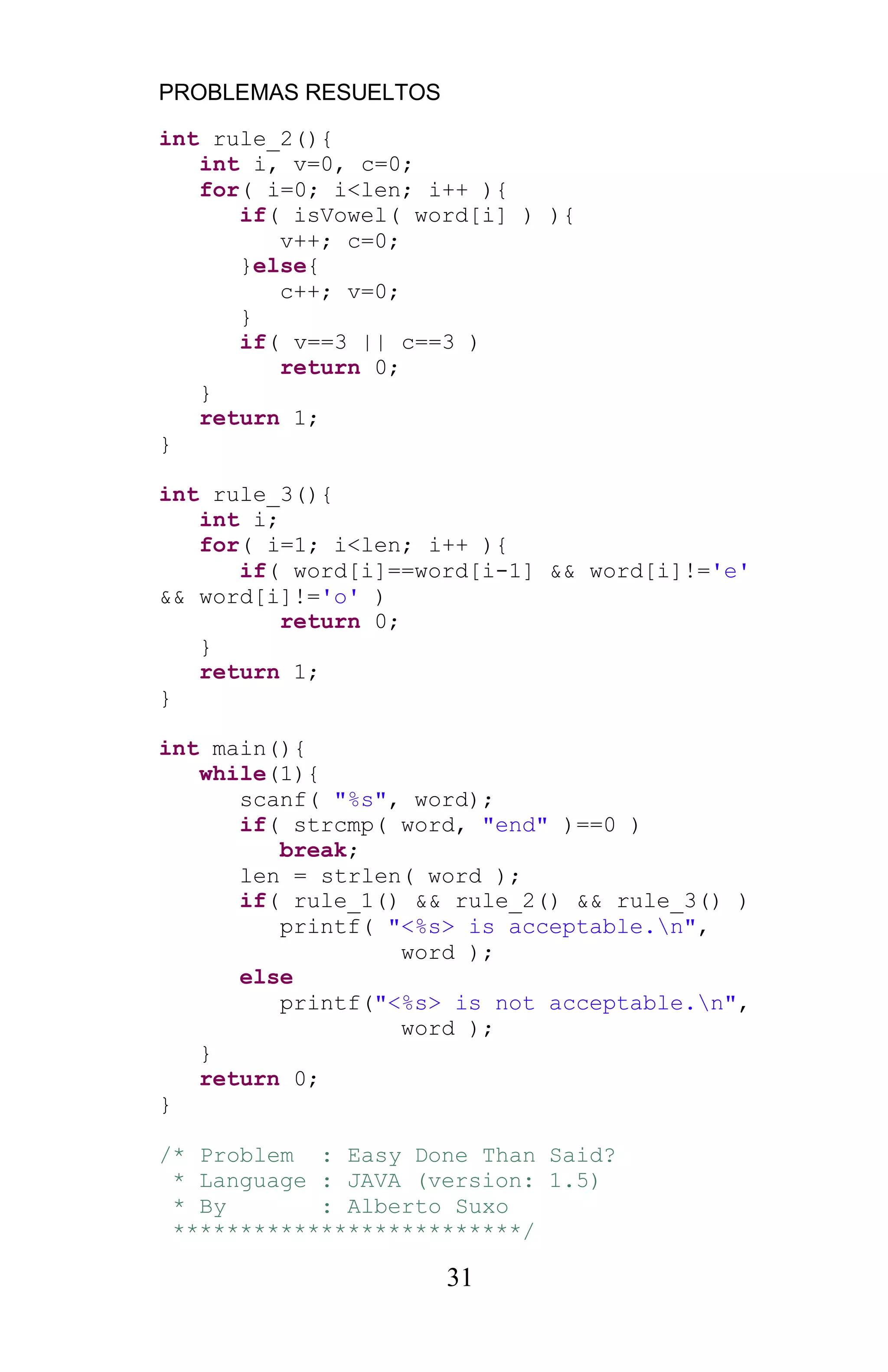 PROBLEMAS RESUELTOS
31
int rule_2(){
int i, v=0, c=0;
for( i=0; i<len; i++ ){
if( isVowel( word[i] ) ){
v++; c=0;
}else{
c++; v=0;
}
if( v==3 || c==3 )
return 0;
}
return 1;
}
int rule_3(){
int i;
for( i=1; i<len; i++ ){
if( word[i]==word[i-1] && word[i]!='e'
&& word[i]!='o' )
return 0;
}
return 1;
}
int main(){
while(1){
scanf( "%s", word);
if( strcmp( word, "end" )==0 )
break;
len = strlen( word );
if( rule_1() && rule_2() && rule_3() )
printf( "<%s> is acceptable.n",
word );
else
printf("<%s> is not acceptable.n",
word );
}
return 0;
}
/* Problem : Easy Done Than Said?
* Language : JAVA (version: 1.5)
* By : Alberto Suxo
**************************/
 