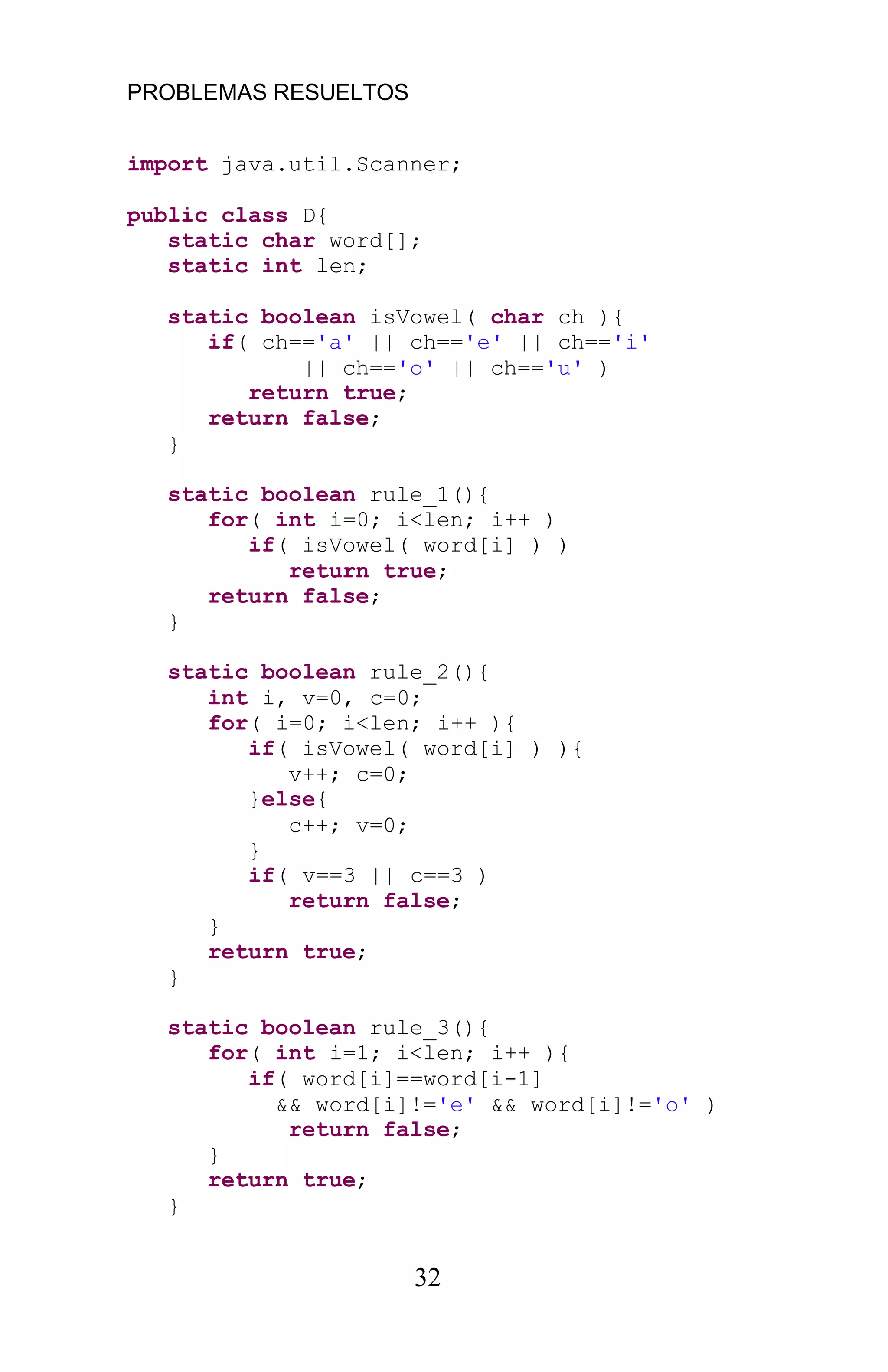 PROBLEMAS RESUELTOS
32
import java.util.Scanner;
public class D{
static char word[];
static int len;
static boolean isVowel( char ch ){
if( ch=='a' || ch=='e' || ch=='i'
|| ch=='o' || ch=='u' )
return true;
return false;
}
static boolean rule_1(){
for( int i=0; i<len; i++ )
if( isVowel( word[i] ) )
return true;
return false;
}
static boolean rule_2(){
int i, v=0, c=0;
for( i=0; i<len; i++ ){
if( isVowel( word[i] ) ){
v++; c=0;
}else{
c++; v=0;
}
if( v==3 || c==3 )
return false;
}
return true;
}
static boolean rule_3(){
for( int i=1; i<len; i++ ){
if( word[i]==word[i-1]
&& word[i]!='e' && word[i]!='o' )
return false;
}
return true;
}
 