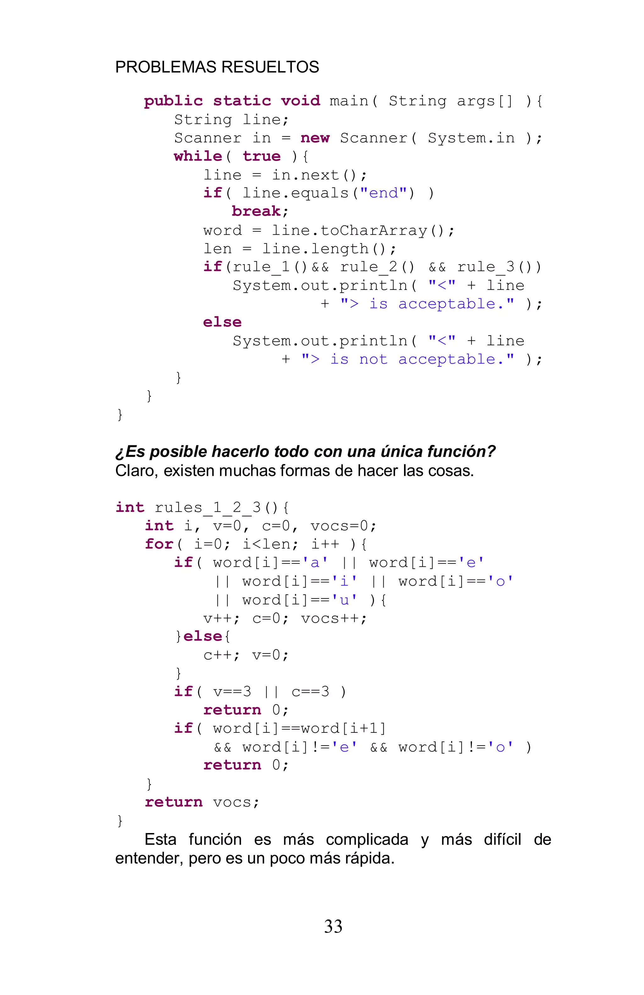 PROBLEMAS RESUELTOS
33
public static void main( String args[] ){
String line;
Scanner in = new Scanner( System.in );
while( true ){
line = in.next();
if( line.equals("end") )
break;
word = line.toCharArray();
len = line.length();
if(rule_1()&& rule_2() && rule_3())
System.out.println( "<" + line
+ "> is acceptable." );
else
System.out.println( "<" + line
+ "> is not acceptable." );
}
}
}
¿Es posible hacerlo todo con una única función?
Claro, existen muchas formas de hacer las cosas.
int rules_1_2_3(){
int i, v=0, c=0, vocs=0;
for( i=0; i<len; i++ ){
if( word[i]=='a' || word[i]=='e'
|| word[i]=='i' || word[i]=='o'
|| word[i]=='u' ){
v++; c=0; vocs++;
}else{
c++; v=0;
}
if( v==3 || c==3 )
return 0;
if( word[i]==word[i+1]
&& word[i]!='e' && word[i]!='o' )
return 0;
}
return vocs;
}
Esta función es más complicada y más difícil de
entender, pero es un poco más rápida.
 
