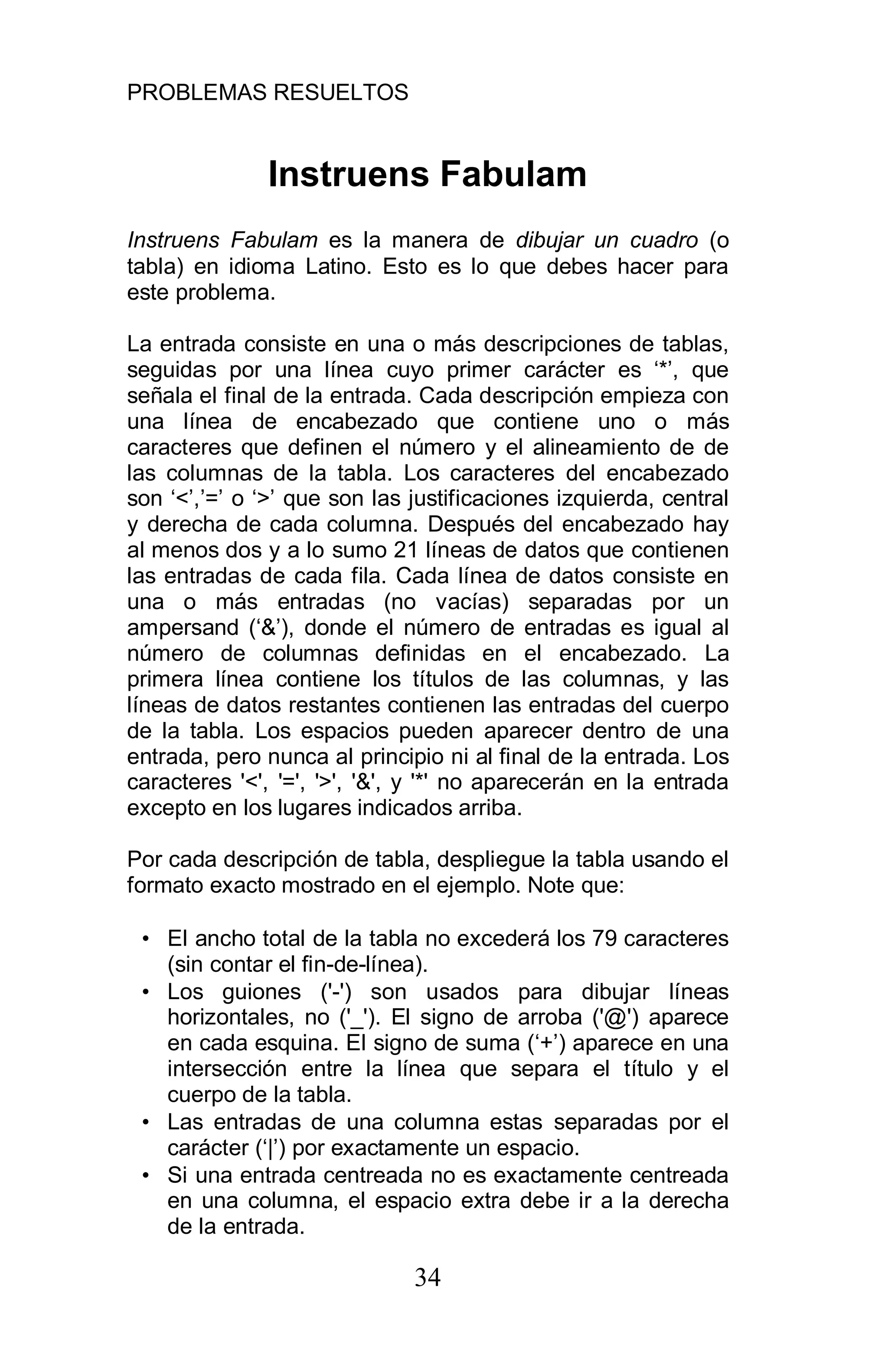 PROBLEMAS RESUELTOS
34
Instruens Fabulam
Instruens Fabulam es la manera de dibujar un cuadro (o
tabla) en idioma Latino. Esto es lo que debes hacer para
este problema.
La entrada consiste en una o más descripciones de tablas,
seguidas por una línea cuyo primer carácter es ‘*’, que
señala el final de la entrada. Cada descripción empieza con
una línea de encabezado que contiene uno o más
caracteres que definen el número y el alineamiento de de
las columnas de la tabla. Los caracteres del encabezado
son ‘<’,’=’ o ‘>’ que son las justificaciones izquierda, central
y derecha de cada columna. Después del encabezado hay
al menos dos y a lo sumo 21 líneas de datos que contienen
las entradas de cada fila. Cada línea de datos consiste en
una o más entradas (no vacías) separadas por un
ampersand (‘&’), donde el número de entradas es igual al
número de columnas definidas en el encabezado. La
primera línea contiene los títulos de las columnas, y las
líneas de datos restantes contienen las entradas del cuerpo
de la tabla. Los espacios pueden aparecer dentro de una
entrada, pero nunca al principio ni al final de la entrada. Los
caracteres '<', '=', '>', '&', y '*' no aparecerán en la entrada
excepto en los lugares indicados arriba.
Por cada descripción de tabla, despliegue la tabla usando el
formato exacto mostrado en el ejemplo. Note que:
• El ancho total de la tabla no excederá los 79 caracteres
(sin contar el fin-de-línea).
• Los guiones ('-') son usados para dibujar líneas
horizontales, no ('_'). El signo de arroba ('@') aparece
en cada esquina. El signo de suma (‘+’) aparece en una
intersección entre la línea que separa el título y el
cuerpo de la tabla.
• Las entradas de una columna estas separadas por el
carácter (‘|’) por exactamente un espacio.
• Si una entrada centreada no es exactamente centreada
en una columna, el espacio extra debe ir a la derecha
de la entrada.
 