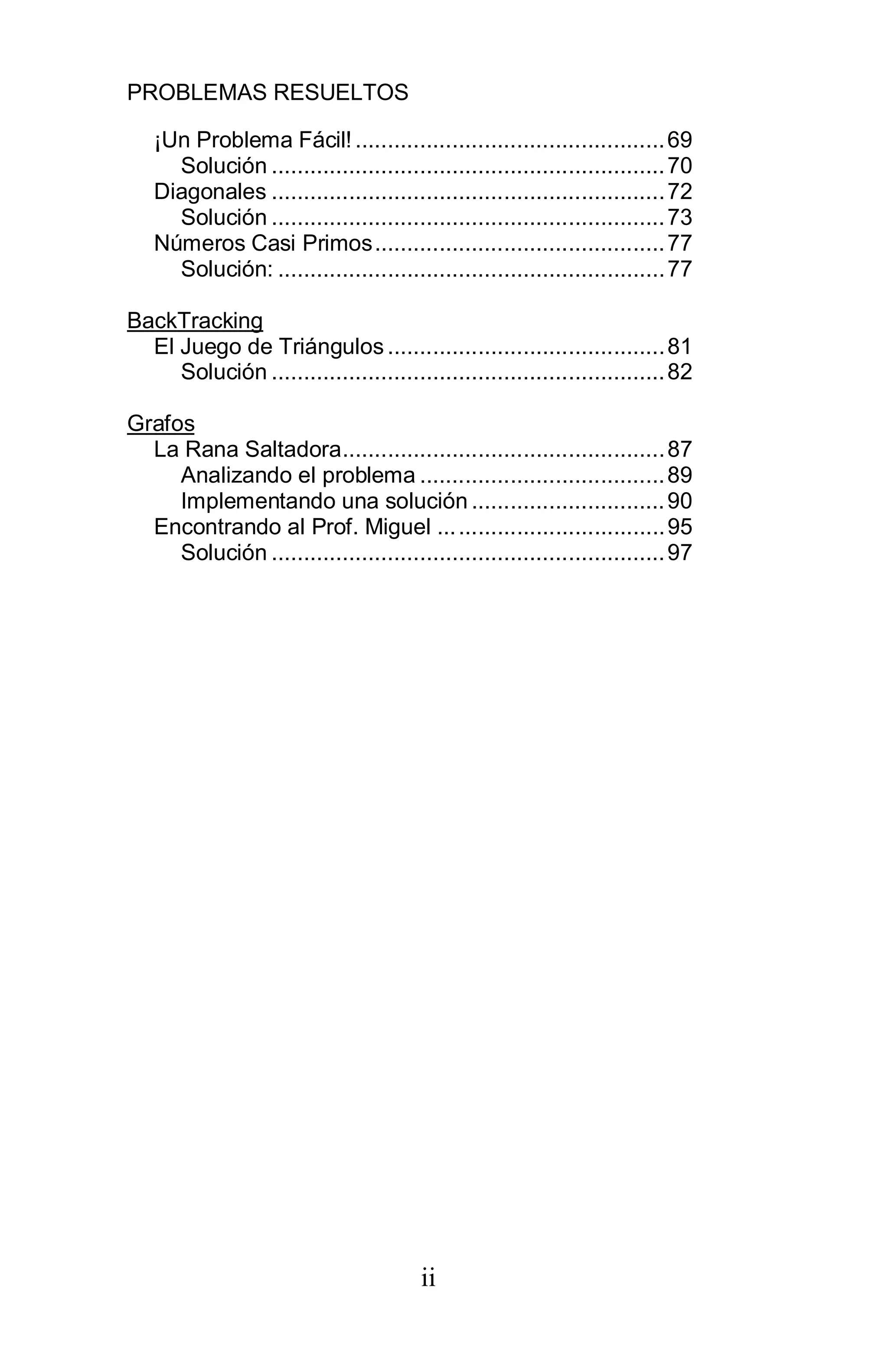 PROBLEMAS RESUELTOS
ii
¡Un Problema Fácil! ................................................69
Solución .............................................................70
Diagonales .............................................................72
Solución .............................................................73
Números Casi Primos.............................................77
Solución: ............................................................77
BackTracking
El Juego de Triángulos ...........................................81
Solución .............................................................82
Grafos
La Rana Saltadora..................................................87
Analizando el problema ......................................89
Implementando una solución ..............................90
Encontrando al Prof. Miguel ...................................95
Solución .............................................................97
 