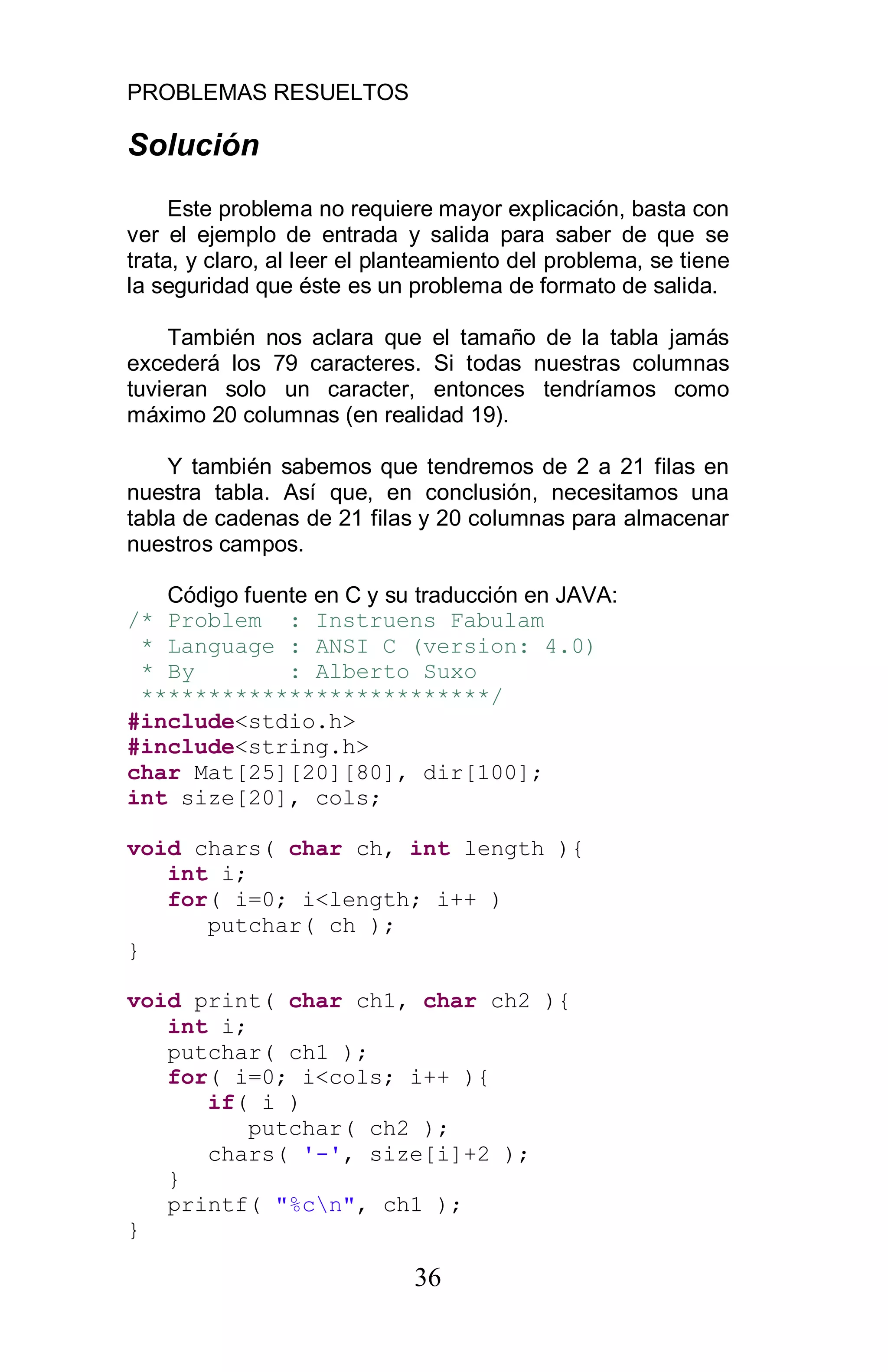 PROBLEMAS RESUELTOS
36
Solución
Este problema no requiere mayor explicación, basta con
ver el ejemplo de entrada y salida para saber de que se
trata, y claro, al leer el planteamiento del problema, se tiene
la seguridad que éste es un problema de formato de salida.
También nos aclara que el tamaño de la tabla jamás
excederá los 79 caracteres. Si todas nuestras columnas
tuvieran solo un caracter, entonces tendríamos como
máximo 20 columnas (en realidad 19).
Y también sabemos que tendremos de 2 a 21 filas en
nuestra tabla. Así que, en conclusión, necesitamos una
tabla de cadenas de 21 filas y 20 columnas para almacenar
nuestros campos.
Código fuente en C y su traducción en JAVA:
/* Problem : Instruens Fabulam
* Language : ANSI C (version: 4.0)
* By : Alberto Suxo
**************************/
#include<stdio.h>
#include<string.h>
char Mat[25][20][80], dir[100];
int size[20], cols;
void chars( char ch, int length ){
int i;
for( i=0; i<length; i++ )
putchar( ch );
}
void print( char ch1, char ch2 ){
int i;
putchar( ch1 );
for( i=0; i<cols; i++ ){
if( i )
putchar( ch2 );
chars( '-', size[i]+2 );
}
printf( "%cn", ch1 );
}
 