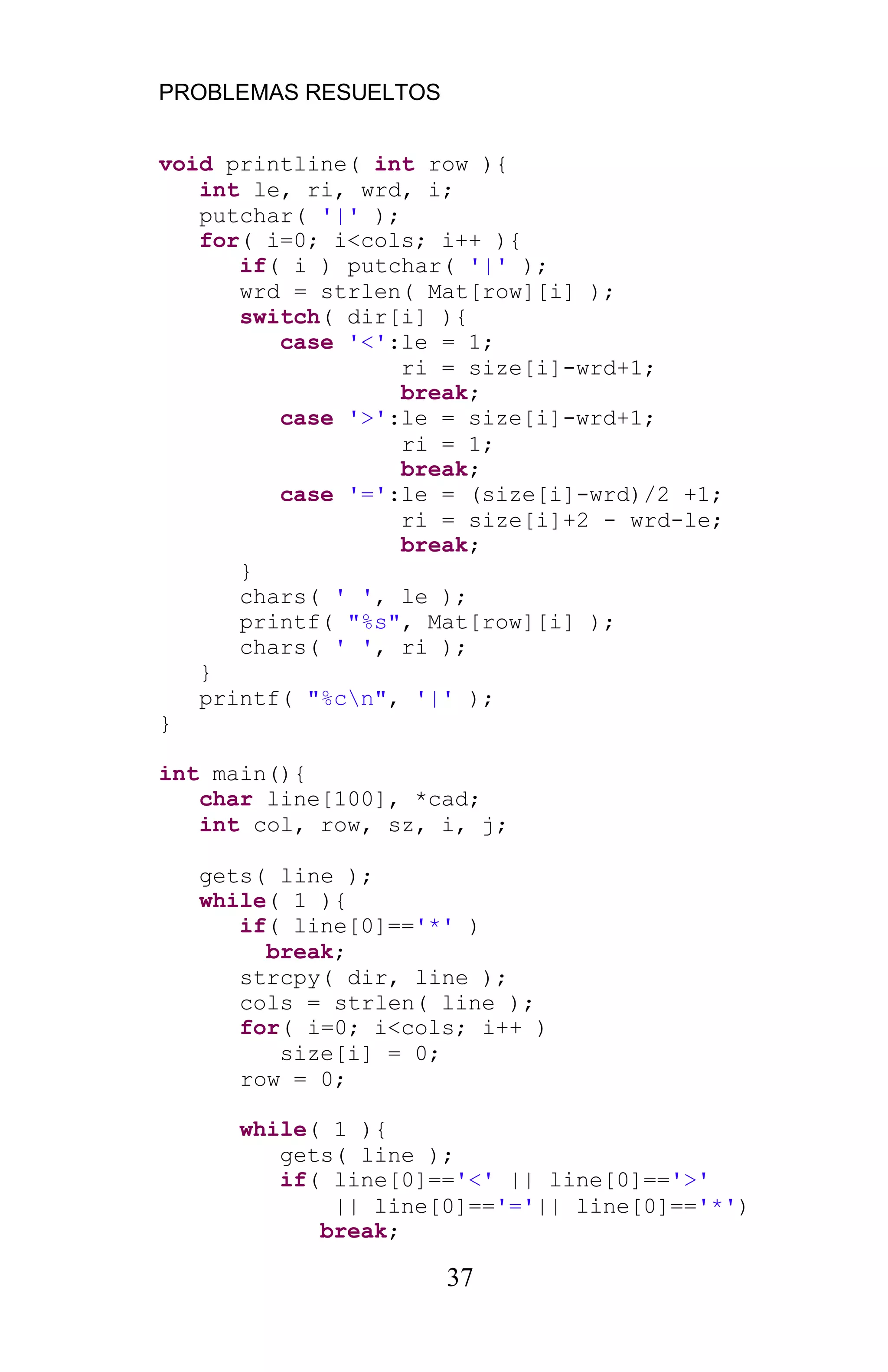 PROBLEMAS RESUELTOS
37
void printline( int row ){
int le, ri, wrd, i;
putchar( '|' );
for( i=0; i<cols; i++ ){
if( i ) putchar( '|' );
wrd = strlen( Mat[row][i] );
switch( dir[i] ){
case '<':le = 1;
ri = size[i]-wrd+1;
break;
case '>':le = size[i]-wrd+1;
ri = 1;
break;
case '=':le = (size[i]-wrd)/2 +1;
ri = size[i]+2 - wrd-le;
break;
}
chars( ' ', le );
printf( "%s", Mat[row][i] );
chars( ' ', ri );
}
printf( "%cn", '|' );
}
int main(){
char line[100], *cad;
int col, row, sz, i, j;
gets( line );
while( 1 ){
if( line[0]=='*' )
break;
strcpy( dir, line );
cols = strlen( line );
for( i=0; i<cols; i++ )
size[i] = 0;
row = 0;
while( 1 ){
gets( line );
if( line[0]=='<' || line[0]=='>'
|| line[0]=='='|| line[0]=='*')
break;
 