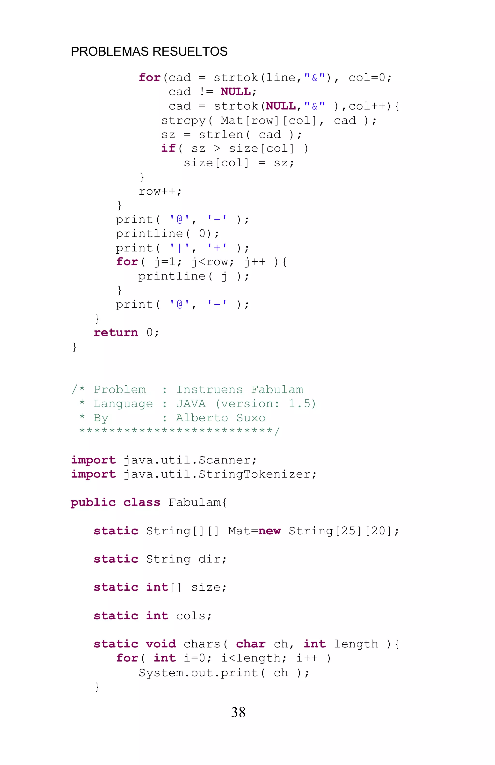 PROBLEMAS RESUELTOS
38
for(cad = strtok(line,"&"), col=0;
cad != NULL;
cad = strtok(NULL,"&" ),col++){
strcpy( Mat[row][col], cad );
sz = strlen( cad );
if( sz > size[col] )
size[col] = sz;
}
row++;
}
print( '@', '-' );
printline( 0);
print( '|', '+' );
for( j=1; j<row; j++ ){
printline( j );
}
print( '@', '-' );
}
return 0;
}
/* Problem : Instruens Fabulam
* Language : JAVA (version: 1.5)
* By : Alberto Suxo
**************************/
import java.util.Scanner;
import java.util.StringTokenizer;
public class Fabulam{
static String[][] Mat=new String[25][20];
static String dir;
static int[] size;
static int cols;
static void chars( char ch, int length ){
for( int i=0; i<length; i++ )
System.out.print( ch );
}
 