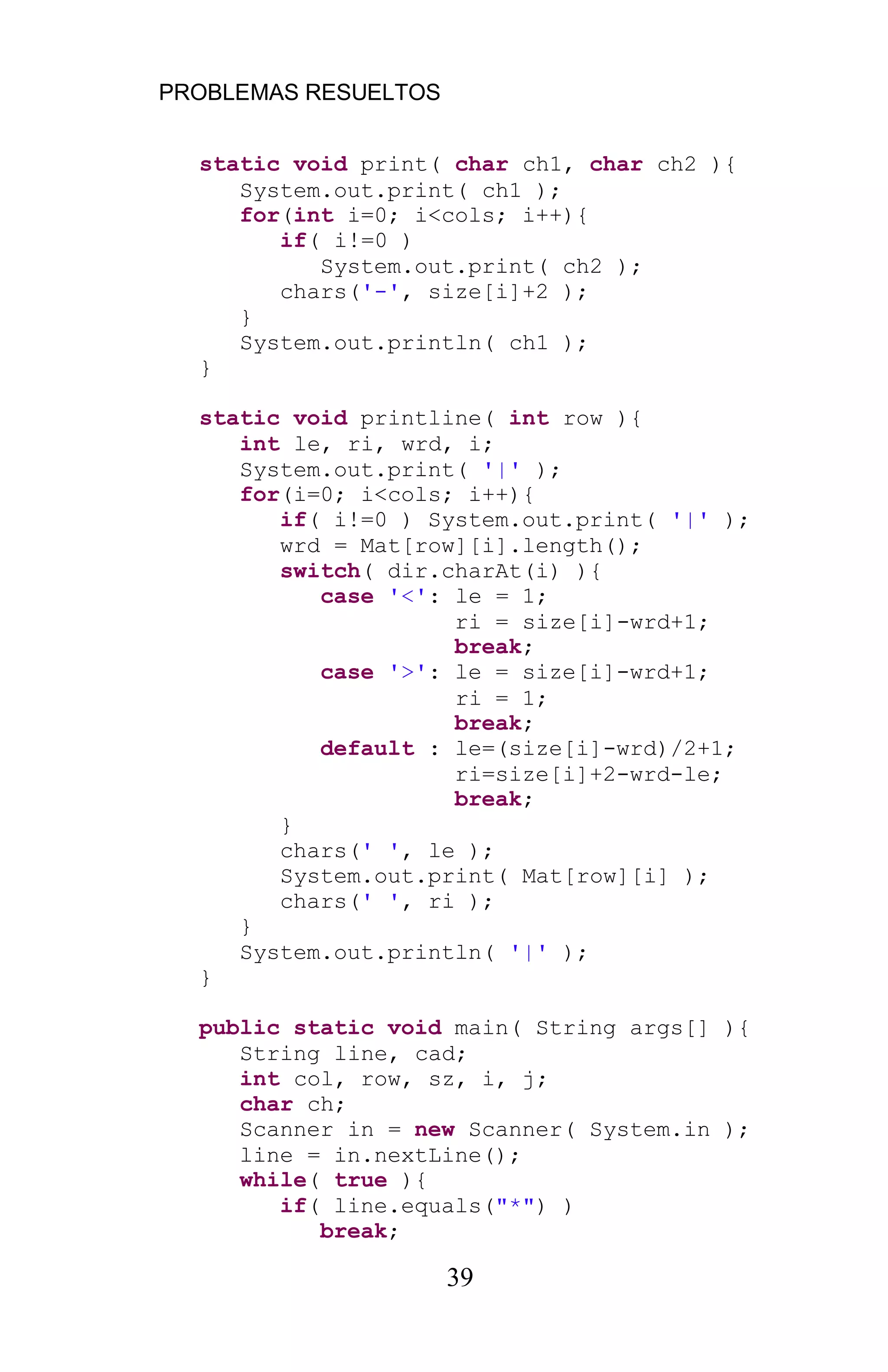 PROBLEMAS RESUELTOS
39
static void print( char ch1, char ch2 ){
System.out.print( ch1 );
for(int i=0; i<cols; i++){
if( i!=0 )
System.out.print( ch2 );
chars('-', size[i]+2 );
}
System.out.println( ch1 );
}
static void printline( int row ){
int le, ri, wrd, i;
System.out.print( '|' );
for(i=0; i<cols; i++){
if( i!=0 ) System.out.print( '|' );
wrd = Mat[row][i].length();
switch( dir.charAt(i) ){
case '<': le = 1;
ri = size[i]-wrd+1;
break;
case '>': le = size[i]-wrd+1;
ri = 1;
break;
default : le=(size[i]-wrd)/2+1;
ri=size[i]+2-wrd-le;
break;
}
chars(' ', le );
System.out.print( Mat[row][i] );
chars(' ', ri );
}
System.out.println( '|' );
}
public static void main( String args[] ){
String line, cad;
int col, row, sz, i, j;
char ch;
Scanner in = new Scanner( System.in );
line = in.nextLine();
while( true ){
if( line.equals("*") )
break;
 