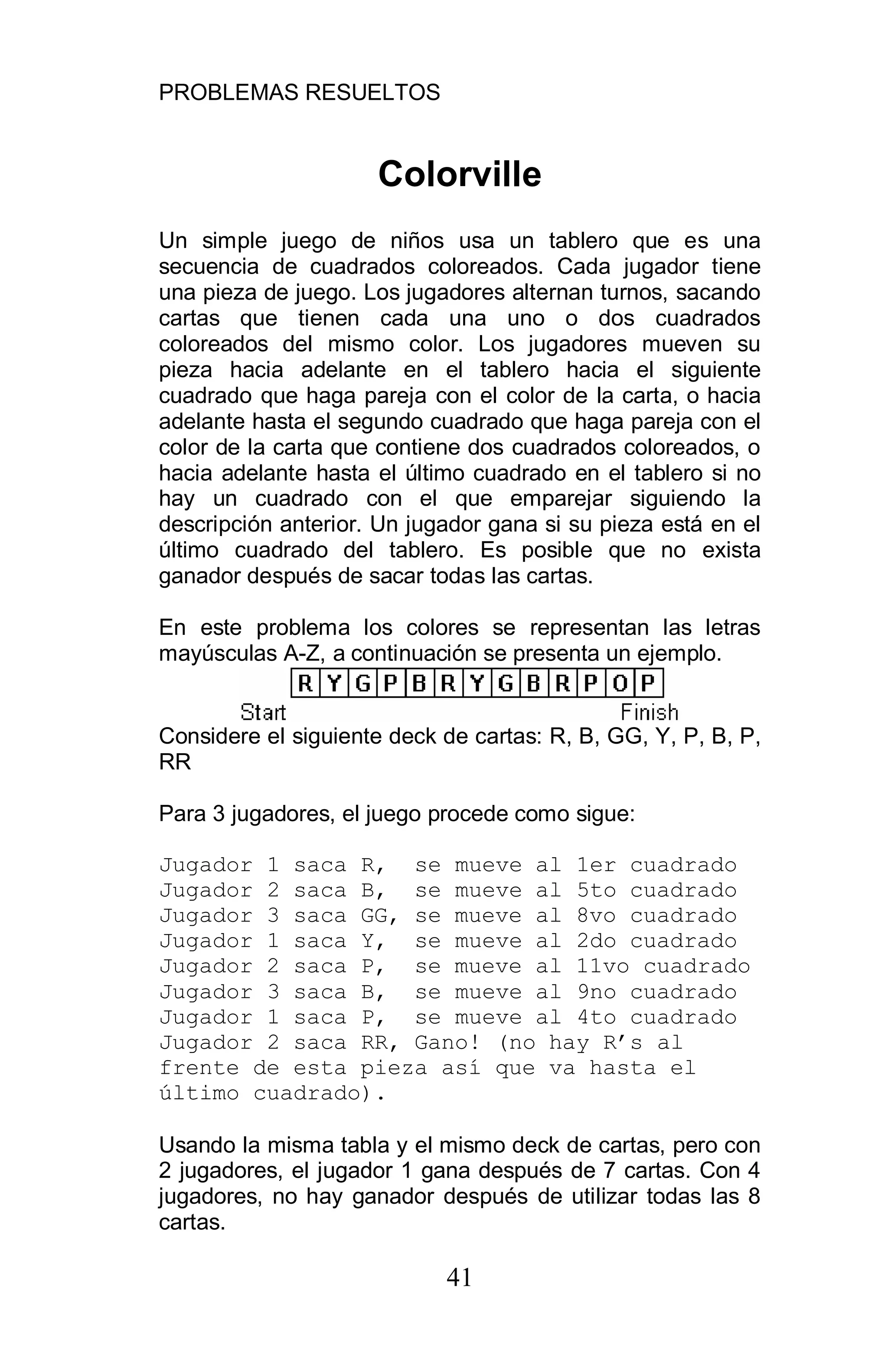 PROBLEMAS RESUELTOS
41
Colorville
Un simple juego de niños usa un tablero que es una
secuencia de cuadrados coloreados. Cada jugador tiene
una pieza de juego. Los jugadores alternan turnos, sacando
cartas que tienen cada una uno o dos cuadrados
coloreados del mismo color. Los jugadores mueven su
pieza hacia adelante en el tablero hacia el siguiente
cuadrado que haga pareja con el color de la carta, o hacia
adelante hasta el segundo cuadrado que haga pareja con el
color de la carta que contiene dos cuadrados coloreados, o
hacia adelante hasta el último cuadrado en el tablero si no
hay un cuadrado con el que emparejar siguiendo la
descripción anterior. Un jugador gana si su pieza está en el
último cuadrado del tablero. Es posible que no exista
ganador después de sacar todas las cartas.
En este problema los colores se representan las letras
mayúsculas A-Z, a continuación se presenta un ejemplo.
Considere el siguiente deck de cartas: R, B, GG, Y, P, B, P,
RR
Para 3 jugadores, el juego procede como sigue:
Jugador 1 saca R, se mueve al 1er cuadrado
Jugador 2 saca B, se mueve al 5to cuadrado
Jugador 3 saca GG, se mueve al 8vo cuadrado
Jugador 1 saca Y, se mueve al 2do cuadrado
Jugador 2 saca P, se mueve al 11vo cuadrado
Jugador 3 saca B, se mueve al 9no cuadrado
Jugador 1 saca P, se mueve al 4to cuadrado
Jugador 2 saca RR, Gano! (no hay R s al
frente de esta pieza así que va hasta el
último cuadrado).
Usando la misma tabla y el mismo deck de cartas, pero con
2 jugadores, el jugador 1 gana después de 7 cartas. Con 4
jugadores, no hay ganador después de utilizar todas las 8
cartas.
 