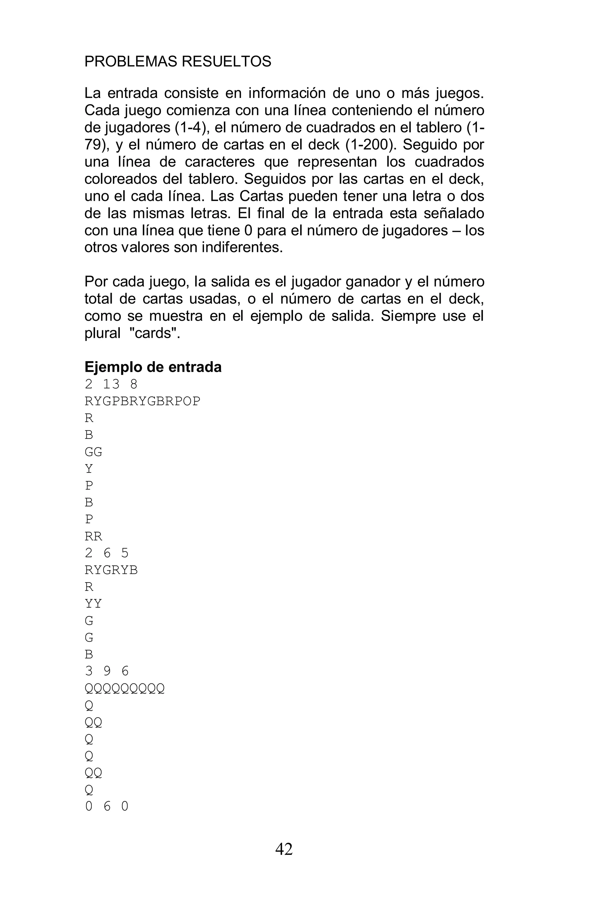 PROBLEMAS RESUELTOS
42
La entrada consiste en información de uno o más juegos.
Cada juego comienza con una línea conteniendo el número
de jugadores (1-4), el número de cuadrados en el tablero (1-
79), y el número de cartas en el deck (1-200). Seguido por
una línea de caracteres que representan los cuadrados
coloreados del tablero. Seguidos por las cartas en el deck,
uno el cada línea. Las Cartas pueden tener una letra o dos
de las mismas letras. El final de la entrada esta señalado
con una línea que tiene 0 para el número de jugadores – los
otros valores son indiferentes.
Por cada juego, la salida es el jugador ganador y el número
total de cartas usadas, o el número de cartas en el deck,
como se muestra en el ejemplo de salida. Siempre use el
plural "cards".
Ejemplo de entrada
2 13 8
RYGPBRYGBRPOP
R
B
GG
Y
P
B
P
RR
2 6 5
RYGRYB
R
YY
G
G
B
3 9 6
QQQQQQQQQ
Q
QQ
Q
Q
QQ
Q
0 6 0
 
